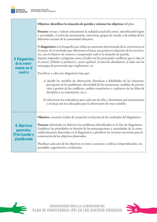 ORIENTACIONES PARA LA ELABORACIÓN DEL
PLAN DE CONVIVENCIA (PC) EN LOS CENTROS DOCENTES
Consejería de Educación,
Universidades, Cultura y Deportes
Consejería de Educación,
Universidades, Cultura y Deportes
Consejería de Educación,
Universidades, Cultura y Deportes
Consejería de Educación,
Universidades, Cultura y Deportes
Consejería de Educación,
Universidades, Cultura y Deportes
Consejería de Educación,
Universidades, Cultura y Deportes
3. Diagnóstico
de la convi-
vencia en el
centro
Objetivo: identiﬁcar la situación de partida y orientar los objetivos del plan.
Proceso: revisar y valorar críticamente la realidad actual del centro, identiﬁcando logros
y necesidades. A través de cuestionarios, entrevistas, grupos de estudio o de trabajo de los
diferentes sectores de la comunidad educativa.
El diagnóstico es la fotografía que reﬂeja un momento determinado de la convivencia en
el centro. Es el resultado que obtenemos al hacer una primera evaluación de la conviven-
cia, con el objetivo de conocer y comprender cuál es la situación de partida.
Supone responder a preguntas como ¿Cuáles son los principales conﬂictos que se dan en
el centro? ¿Dónde se producen?, ¿entre quiénes? ¿Cómo los abordamos? ¿Cuáles son las
estrategias de prevención que empleamos?, etc.
Para llevar a cabo este diagnóstico hay que:
a) decidir las variables de observación (fortalezas y debilidades de las relaciones,
percepción de los problemas, efectividad de las actuaciones, medidas de preven-
ción y gestión de los conﬂictos, análisis cuantitativo y cualitativo de las faltas de
disciplina y su tratamiento, etc.);
b) seleccionar los indicadores para cada una de ellas y determinar qué instrumentos
y técnicas son los adecuados para la observación de estas variables.
4. Objetivos
generales.
Priorización y
planiﬁcación
Objetivo: concretar el plan de actuación en función de los resultados del diagnóstico.
Proceso: reformular en objetivos los problemas identiﬁcados en la fase de diagnóstico.
Establecer las prioridades en función de las preocupaciones y necesidades de la comu-
nidad educativa detectadas en el diagnóstico y planiﬁcar las acciones necesarias para la
consecución de los objetivos planteados.
Planiﬁcar cada uno de los objetivos en torno a acciones a realizar, temporalización, res-
ponsables, seguimiento y evaluación.
4
 