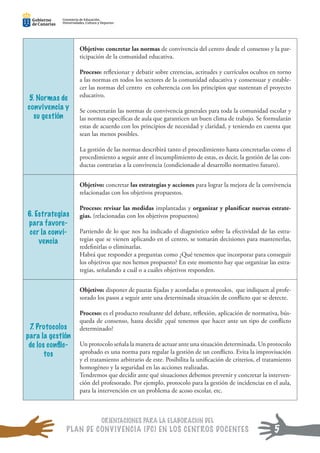 ORIENTACIONES PARA LA ELABORACIÓN DEL
PLAN DE CONVIVENCIA (PC) EN LOS CENTROS DOCENTES
Consejería de Educación,
Universidades, Cultura y Deportes
Consejería de Educación,
Universidades, Cultura y Deportes
Consejería de Educación,
Universidades, Cultura y Deportes
Consejería de Educación,
Universidades, Cultura y Deportes
Consejería de Educación,
Universidades, Cultura y Deportes
Consejería de Educación,
Universidades, Cultura y Deportes
5. Normas de
convivencia y
su gestión
Objetivo: concretar las normas de convivencia del centro desde el consenso y la par-
ticipación de la comunidad educativa.
Proceso: reﬂexionar y debatir sobre creencias, actitudes y currículos ocultos en torno
a las normas en todos los sectores de la comunidad educativa y consensuar y estable-
cer las normas del centro en coherencia con los principios que sustentan el proyecto
educativo.
Se concretarán las normas de convivencia generales para toda la comunidad escolar y
las normas especíﬁcas de aula que garanticen un buen clima de trabajo. Se formularán
estas de acuerdo con los principios de necesidad y claridad, y teniendo en cuenta que
sean las menos posibles.
La gestión de las normas describirá tanto el procedimiento hasta concretarlas como el
procedimiento a seguir ante el incumplimiento de estas, es decir, la gestión de las con-
ductas contrarias a la convivencia (condicionado al desarrollo normativo futuro).
6. Estrategias
para favore-
cer la convi-
vencia
Objetivo: concretar las estrategias y acciones para lograr la mejora de la convivencia
relacionadas con los objetivos propuestos.
Proceso: revisar las medidas implantadas y organizar y planiﬁcar nuevas estrate-
gias. (relacionadas con los objetivos propuestos)
Partiendo de lo que nos ha indicado el diagnóstico sobre la efectividad de las estra-
tegias que se vienen aplicando en el centro, se tomarán decisiones para mantenerlas,
redeﬁnirlas o eliminarlas.
Habrá que responder a preguntas como ¿Qué tenemos que incorporar para conseguir
los objetivos que nos hemos propuesto? En este momento hay que organizar las estra-
tegias, señalando a cuál o a cuáles objetivos responden.
7. Protocolos
para la gestión
de los conﬂic-
tos
Objetivo: disponer de pautas ﬁjadas y acordadas o protocolos, que indiquen al profe-
sorado los pasos a seguir ante una determinada situación de conﬂicto que se detecte.
Proceso: es el producto resultante del debate, reﬂexión, aplicación de normativa, bús-
queda de consenso, hasta decidir ¿qué tenemos que hacer ante un tipo de conﬂicto
determinado?
Un protocolo señala la manera de actuar ante una situación determinada. Un protocolo
aprobado es una norma para regular la gestión de un conﬂicto. Evita la improvisación
y el tratamiento arbitrario de este. Posibilita la uniﬁcación de criterios, el tratamiento
homogéneo y la seguridad en las acciones realizadas.
Tendremos que decidir ante qué situaciones debemos prevenir y concretar la interven-
ción del profesorado. Por ejemplo, protocolo para la gestión de incidencias en el aula,
para la intervención en un problema de acoso escolar, etc.
5
 