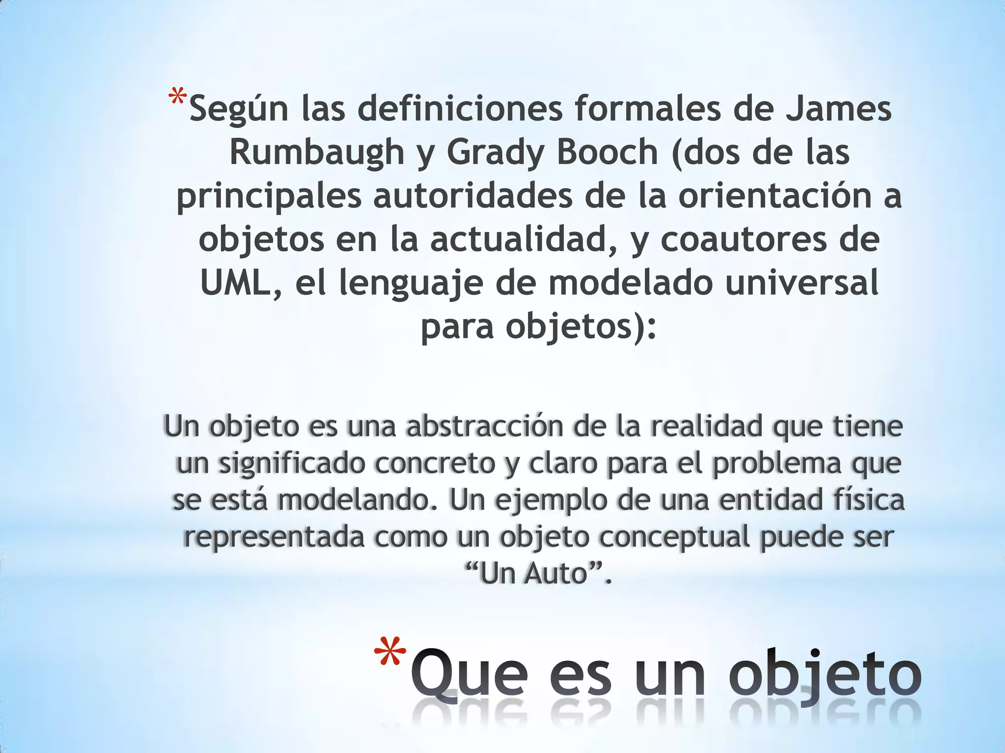 *Según las definiciones formales de James
   Rumbaugh y Grady Booch (dos de las
principales autoridades de la orientación a
 objetos en la actualidad, y coautores de
 UML, el lenguaje de modelado universal
              para objetos):

Un objeto es una abstracción de la realidad que tiene
 un significado concreto y claro para el problema que
se está modelando. Un ejemplo de una entidad física
 representada como un objeto conceptual puede ser
                      “Un Auto”.


              *
 