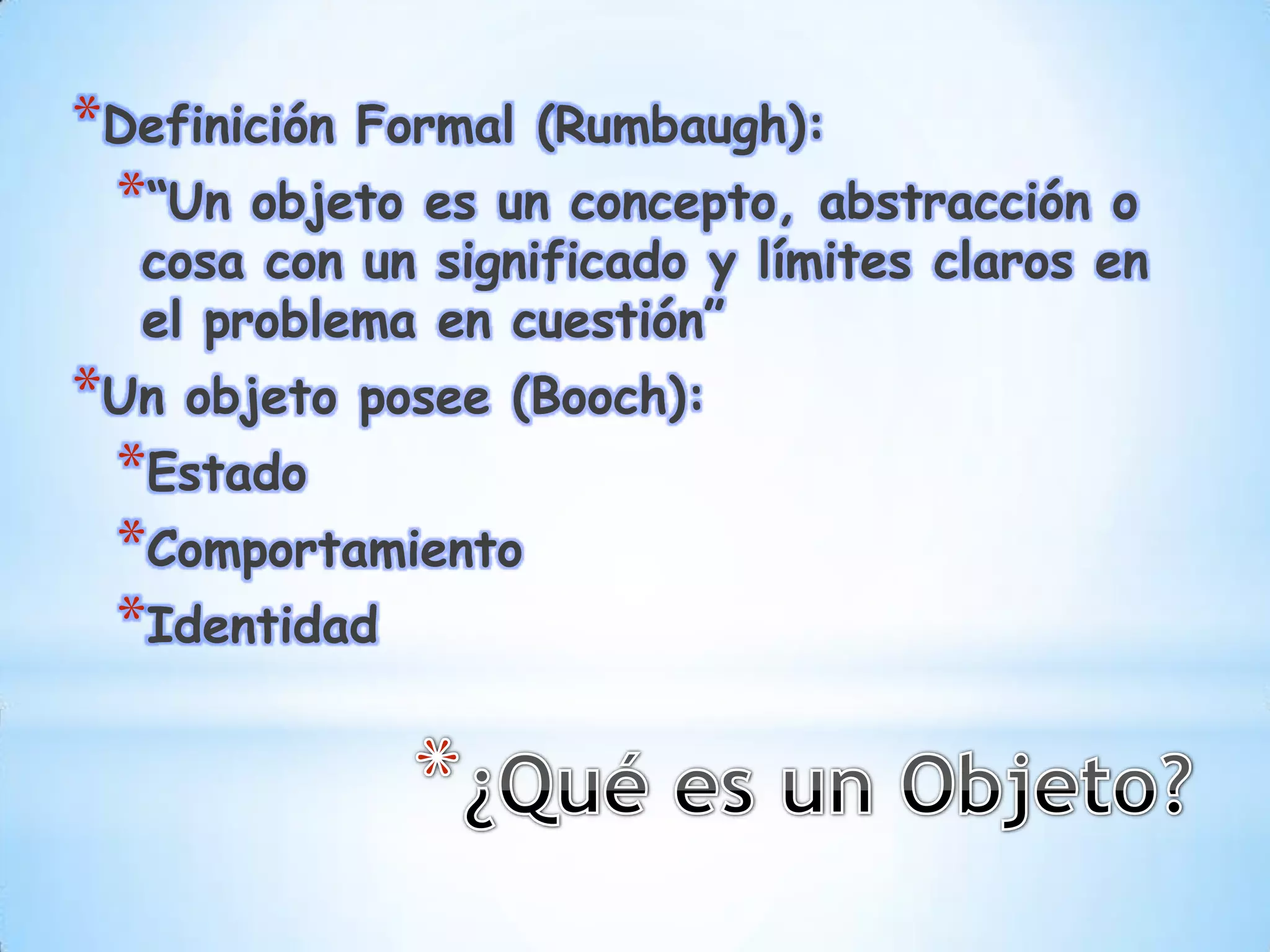 *Definición Formal (Rumbaugh):
 *“Un objeto es un concepto, abstracción    o
  cosa con un significado y límites claros en
  el problema en cuestión”
*Un objeto posee (Booch):
 *Estado
 *Comportamiento
 *Identidad
 
