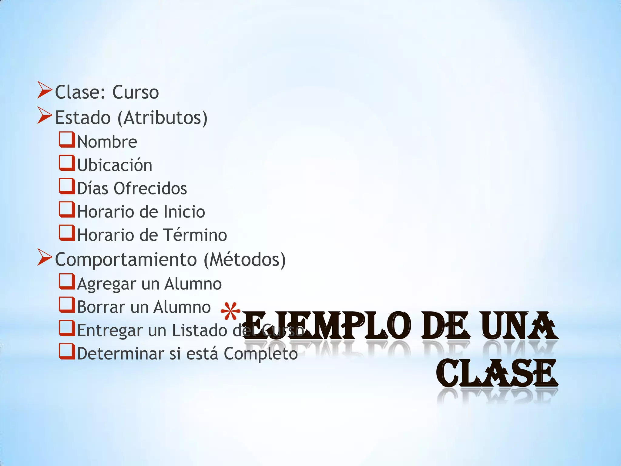 Clase: Curso
Estado (Atributos)
  Nombre
  Ubicación
  Días Ofrecidos
  Horario de Inicio
  Horario de Término
Comportamiento (Métodos)
  Agregar un Alumno

                      *Ejemplo de una
  Borrar un Alumno
  Entregar un Listado del Curso
  Determinar si está Completo
                                   Clase
 