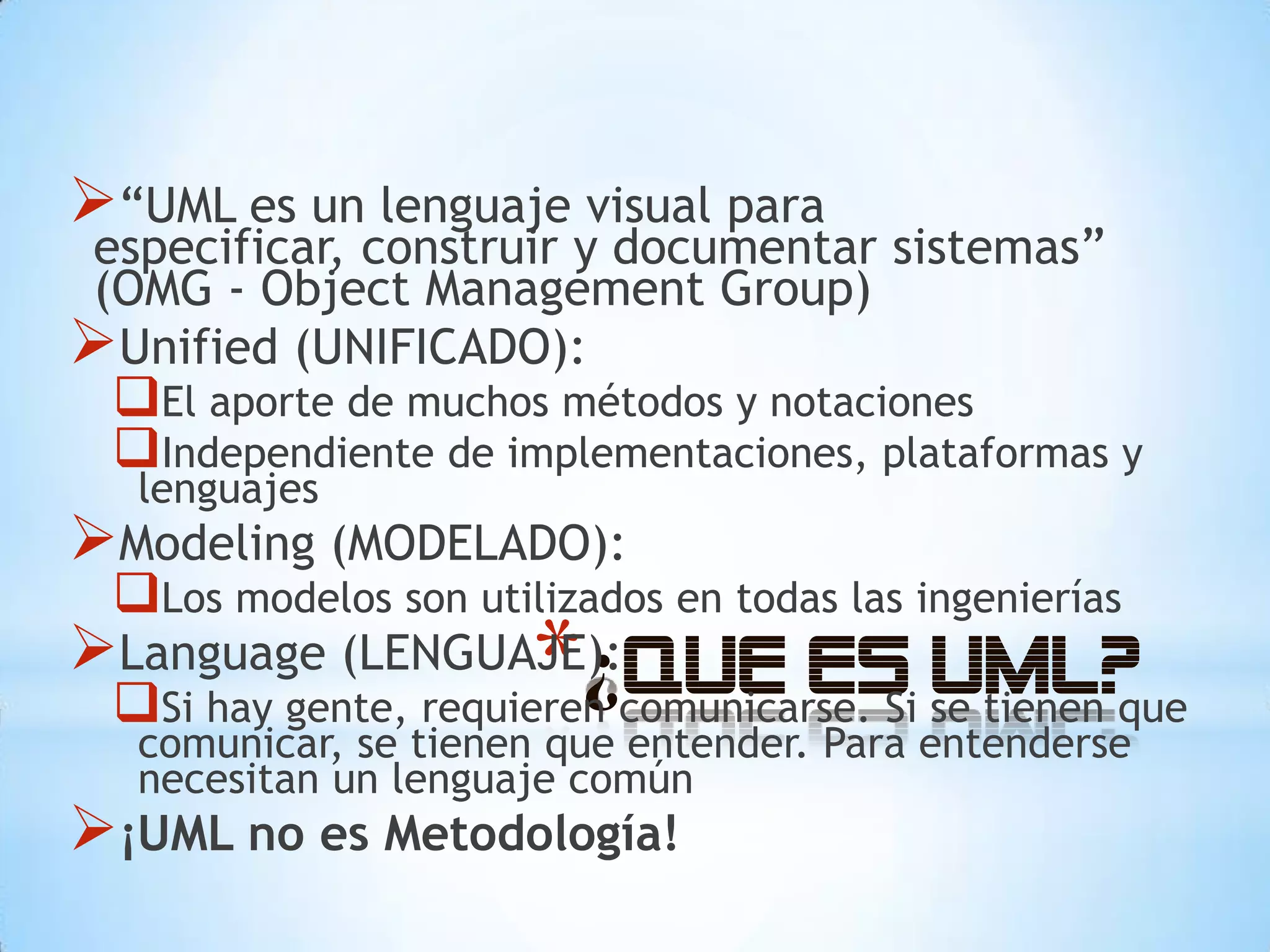 “UML es un lenguaje visual para
especificar, construir y documentar sistemas”
(OMG - Object Management Group)
Unified (UNIFICADO):
 El aporte de muchos métodos y notaciones
 Independiente de implementaciones, plataformas y
   lenguajes
Modeling (MODELADO):
 Los modelos son utilizados en todas las ingenierías
Language (LENGUAJE): * comunicarse. Si se tienen que
                   ¿Que
 Si hay gente, requieren
                                es UML?
   comunicar, se tienen que entender. Para entenderse
   necesitan un lenguaje común
¡UML no es Metodología!
 