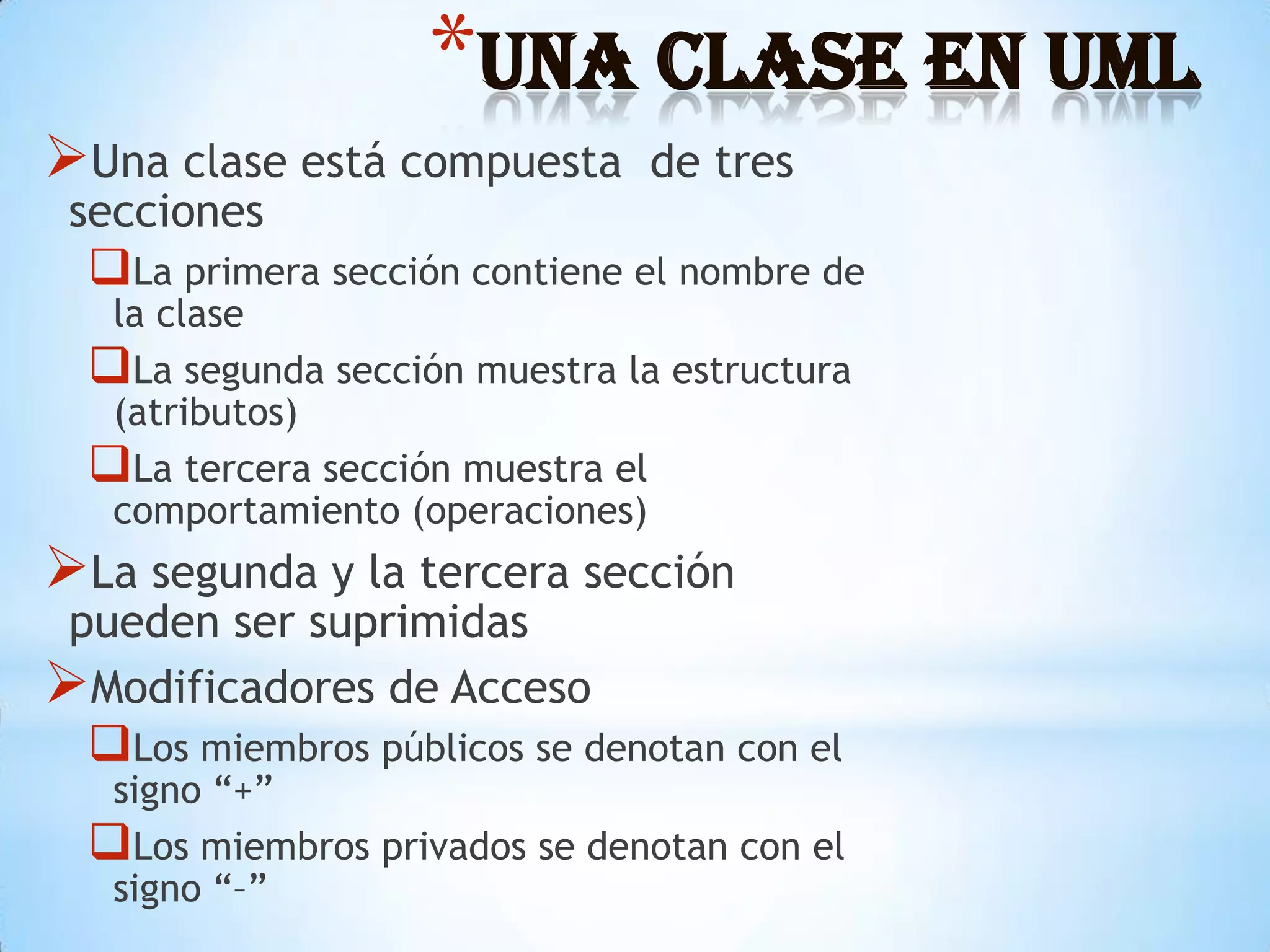*Una Clase en UML
Una clase está compuesta       de tres
 secciones
  La primera sección contiene el nombre de
   la clase
  La segunda sección muestra la estructura
   (atributos)
  La tercera sección muestra el
   comportamiento (operaciones)
La segunda y la tercera sección
 pueden ser suprimidas
Modificadores de Acceso
  Los miembros públicos se denotan con el
   signo “+”
  Los miembros privados se denotan con el
   signo “–”
 