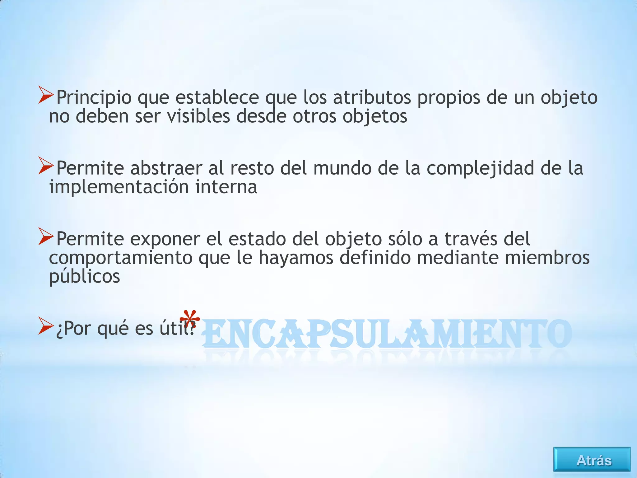 Principio que establece que los atributos propios de un objeto
 no deben ser visibles desde otros objetos

Permite abstraer al resto del mundo de la complejidad de la
 implementación interna

Permite exponer el estado del objeto sólo a través del
 comportamiento que le hayamos definido mediante miembros
 públicos


               *Encapsulamiento
¿Por qué es útil?




                                                            Atrás
 