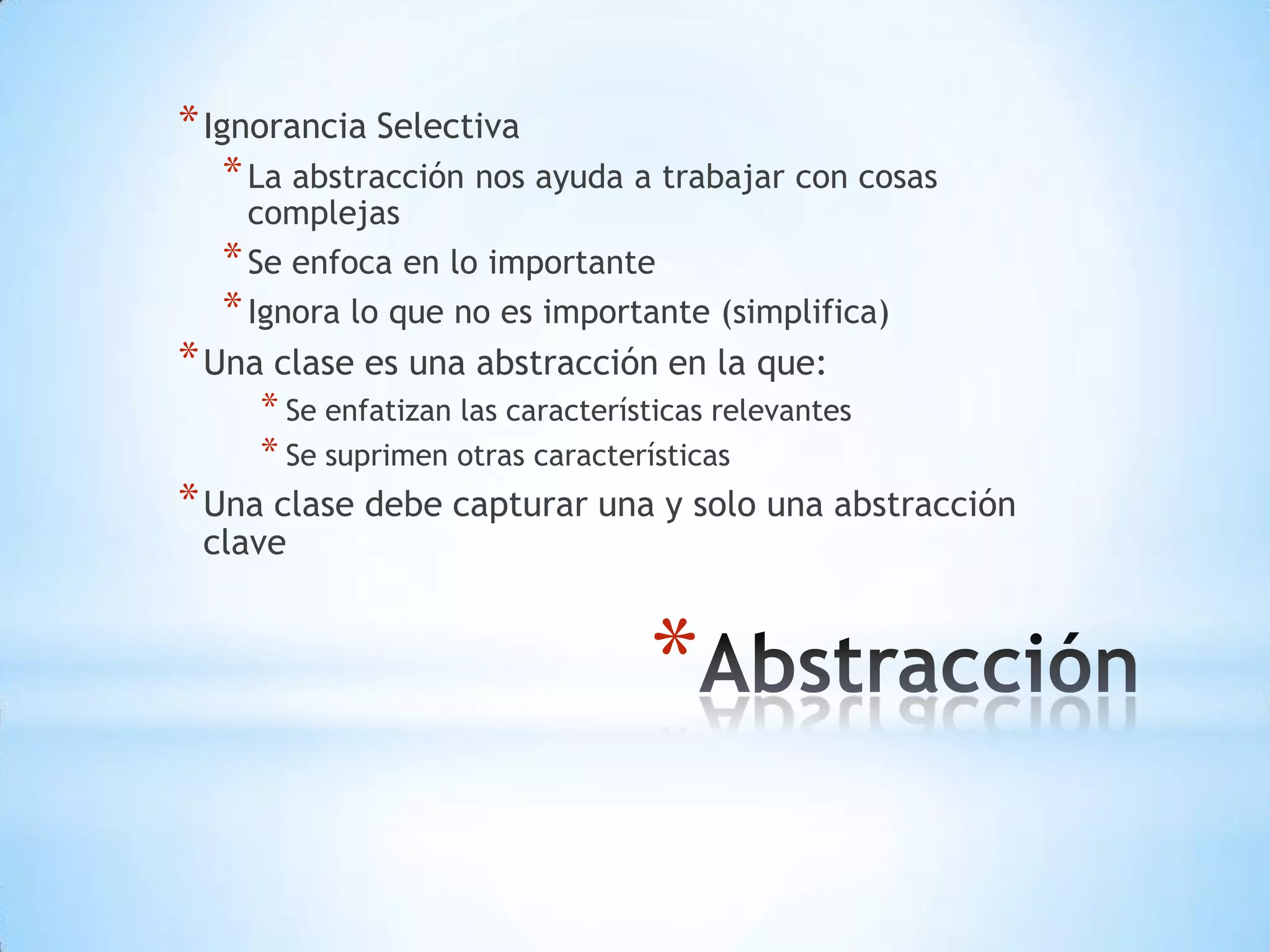 * Ignorancia Selectiva
  * La abstracción nos ayuda a trabajar con cosas
    complejas
  * Se enfoca en lo importante
  * Ignora lo que no es importante (simplifica)
* Una clase es una abstracción en la que:
     * Se enfatizan las características relevantes
     * Se suprimen otras características
* Una clase debe capturar una y solo una abstracción
 clave


                                  *
 