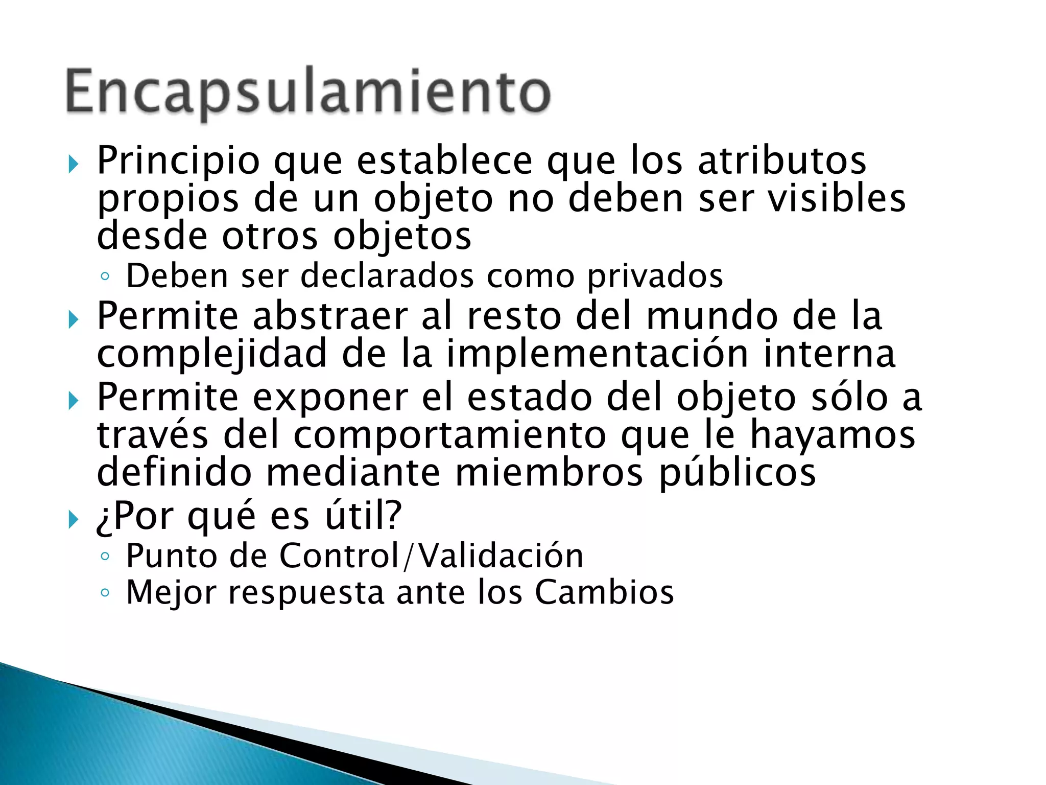    Principio que establece que los atributos
    propios de un objeto no deben ser visibles
    desde otros objetos
    ◦ Deben ser declarados como privados
   Permite abstraer al resto del mundo de la
    complejidad de la implementación interna
   Permite exponer el estado del objeto sólo a
    través del comportamiento que le hayamos
    definido mediante miembros públicos
   ¿Por qué es útil?
    ◦ Punto de Control/Validación
    ◦ Mejor respuesta ante los Cambios
 