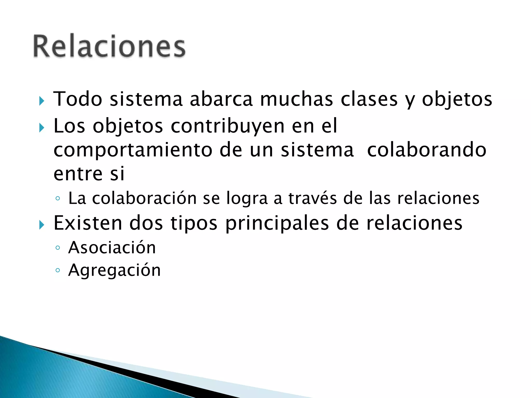    Todo sistema abarca muchas clases y objetos
   Los objetos contribuyen en el
    comportamiento de un sistema colaborando
    entre si
    ◦ La colaboración se logra a través de las relaciones
   Existen dos tipos principales de relaciones
    ◦ Asociación
    ◦ Agregación
 
