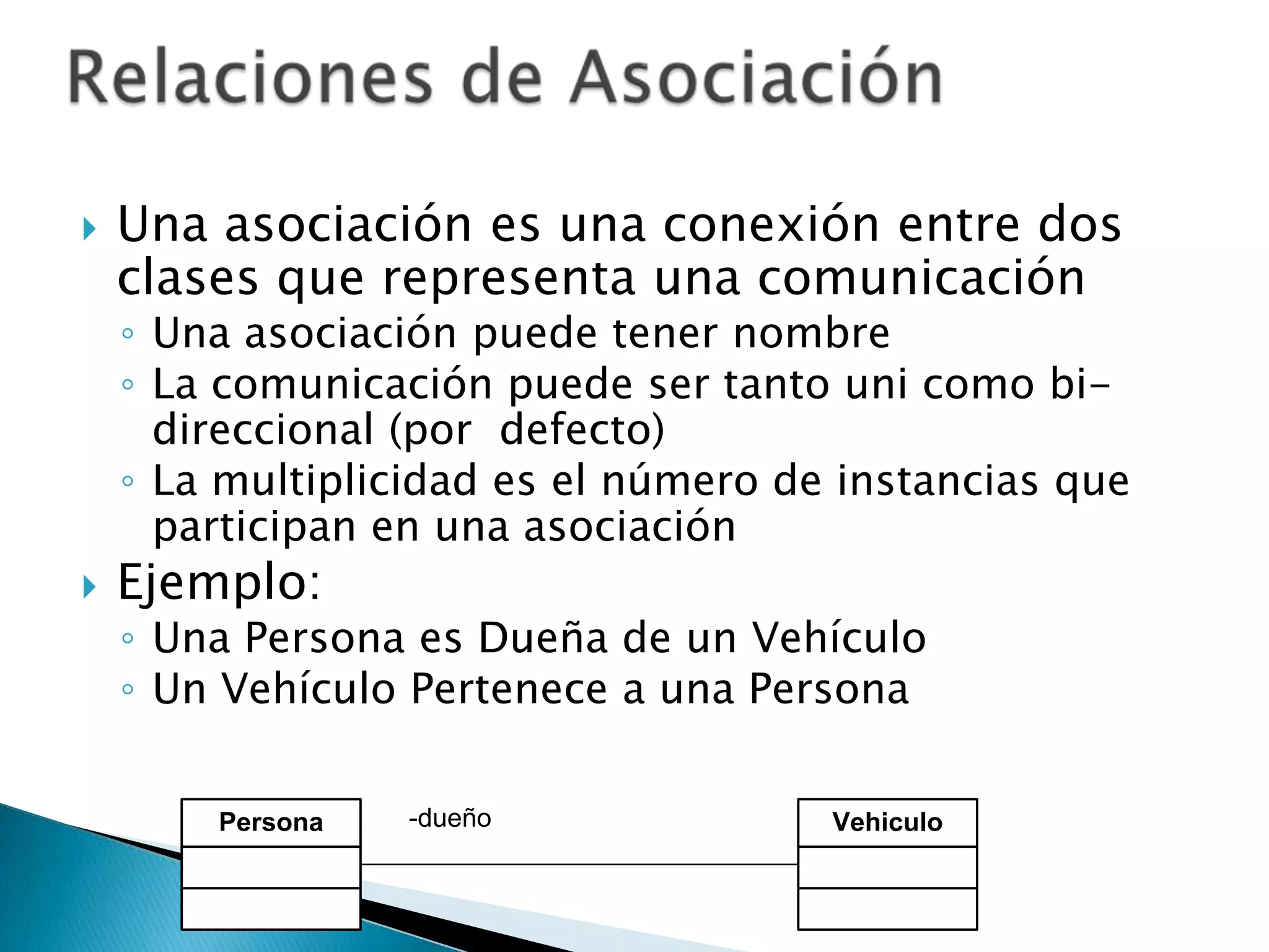    Una asociación es una conexión entre dos
    clases que representa una comunicación
    ◦ Una asociación puede tener nombre
    ◦ La comunicación puede ser tanto uni como bi-
      direccional (por defecto)
    ◦ La multiplicidad es el número de instancias que
      participan en una asociación
   Ejemplo:
    ◦ Una Persona es Dueña de un Vehículo
    ◦ Un Vehículo Pertenece a una Persona


        Persona   -dueño              Vehiculo
 