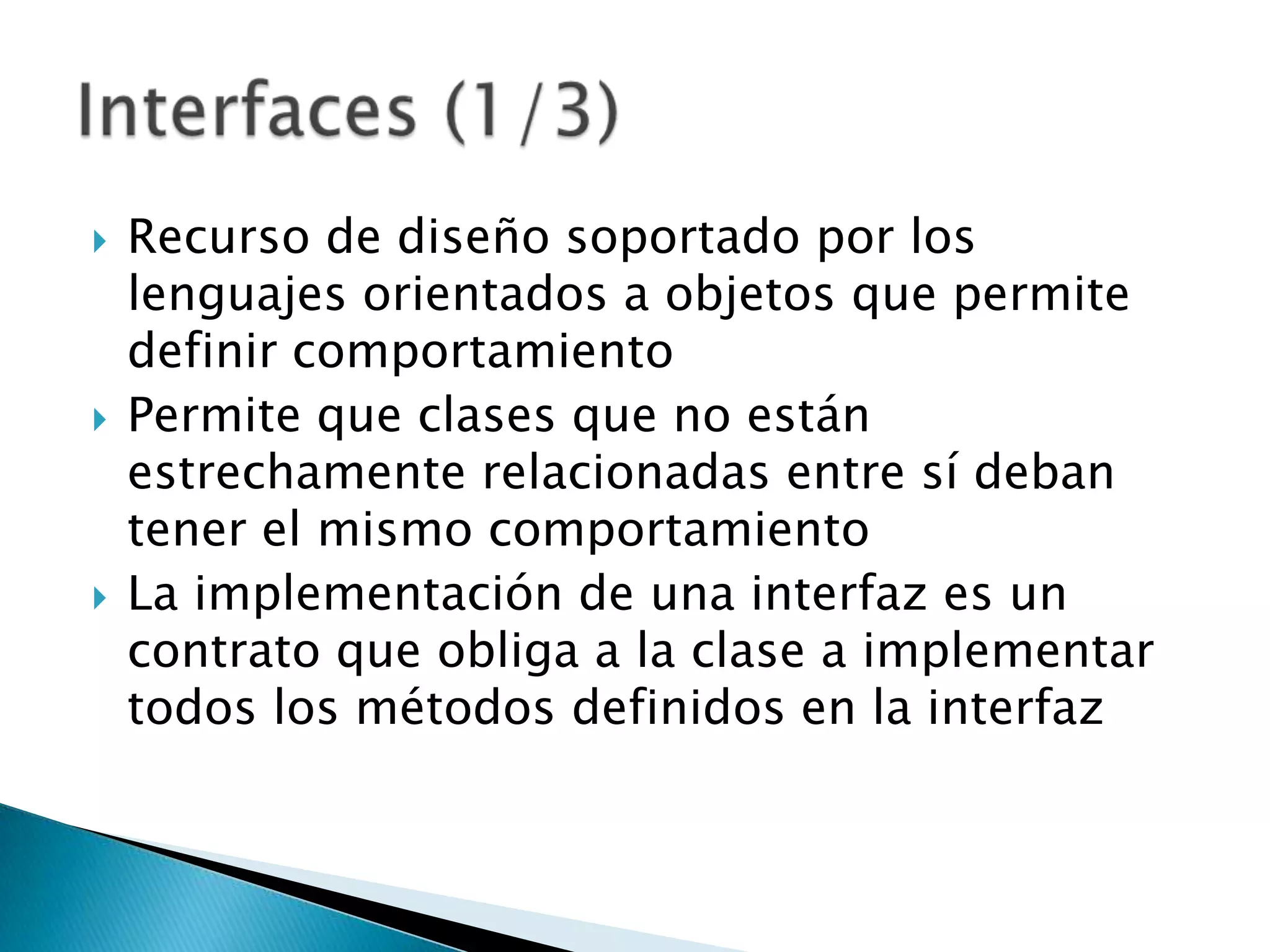    Recurso de diseño soportado por los
    lenguajes orientados a objetos que permite
    definir comportamiento
   Permite que clases que no están
    estrechamente relacionadas entre sí deban
    tener el mismo comportamiento
   La implementación de una interfaz es un
    contrato que obliga a la clase a implementar
    todos los métodos definidos en la interfaz
 