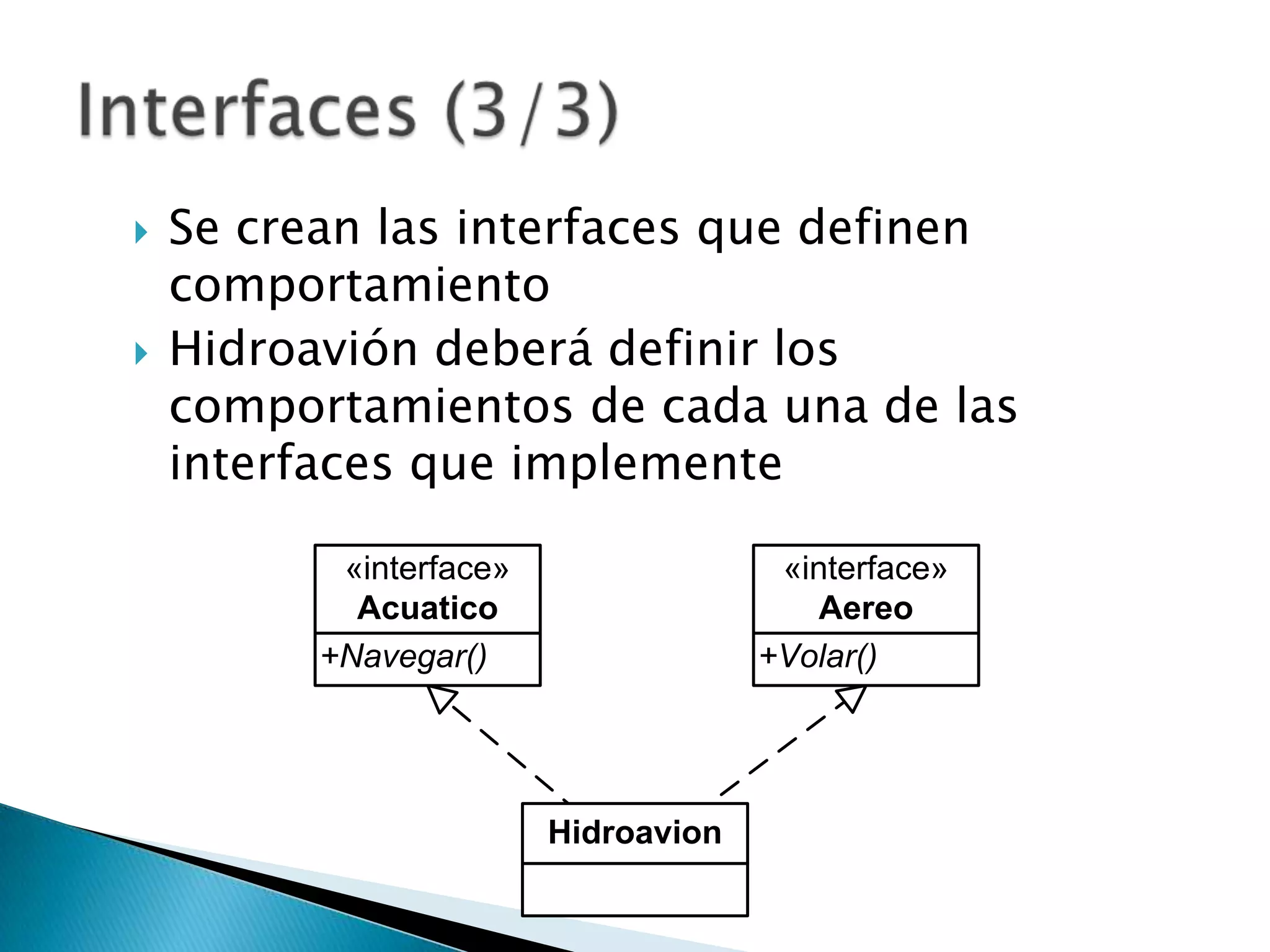    Se crean las interfaces que definen
    comportamiento
   Hidroavión deberá definir los
    comportamientos de cada una de las
    interfaces que implemente

           «interface»                 «interface»
            Acuatico                     Aereo
          +Navegar()                  +Volar()




                         Hidroavion
 