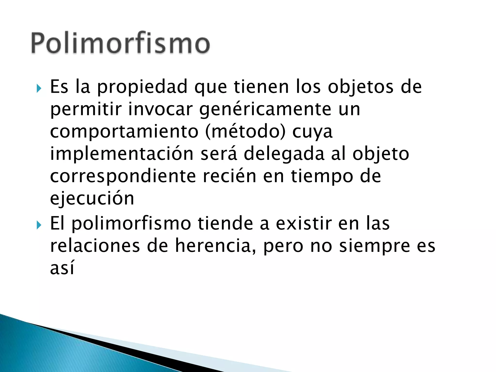    Es la propiedad que tienen los objetos de
    permitir invocar genéricamente un
    comportamiento (método) cuya
    implementación será delegada al objeto
    correspondiente recién en tiempo de
    ejecución
   El polimorfismo tiende a existir en las
    relaciones de herencia, pero no siempre es
    así
 