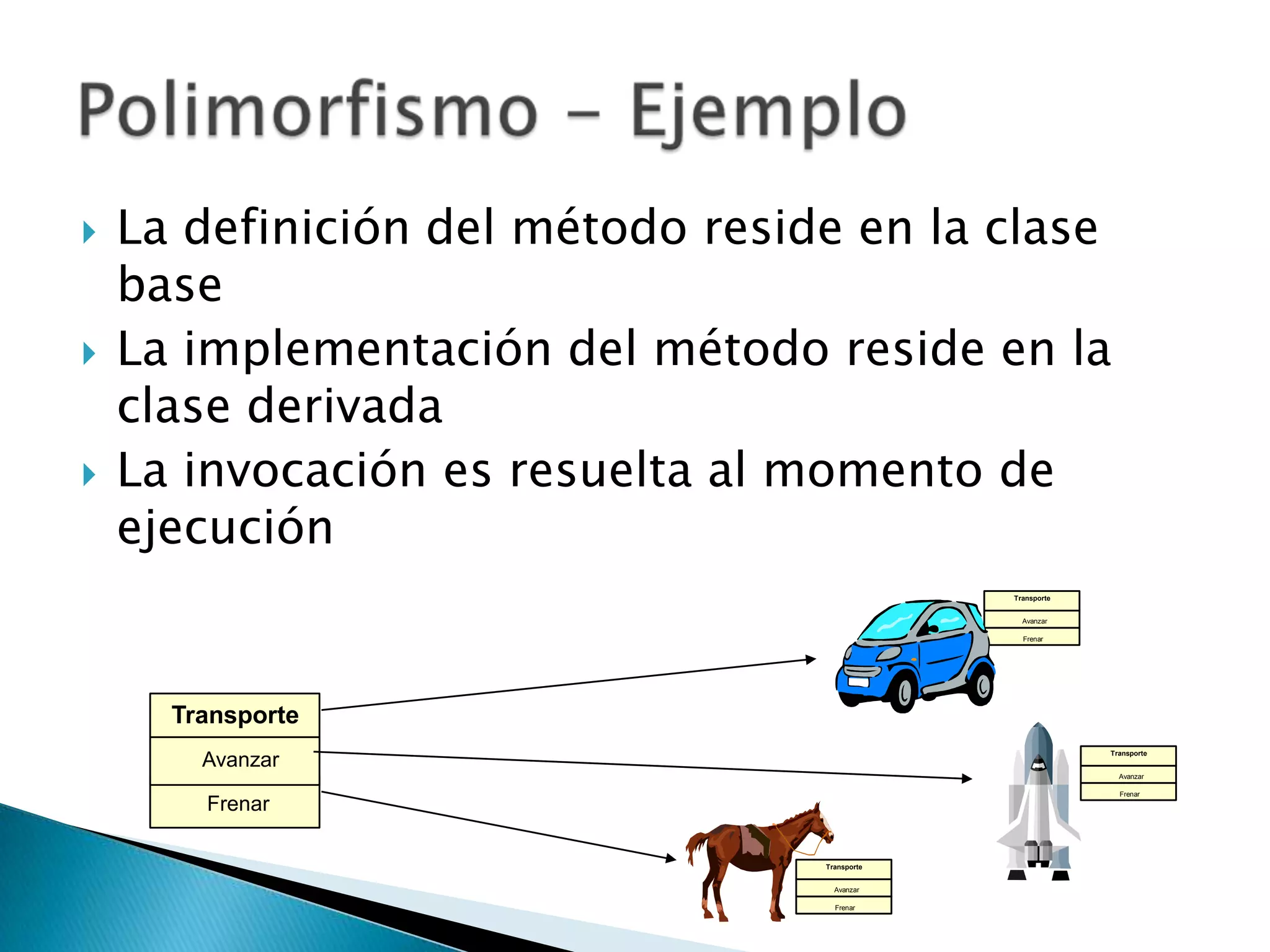    La definición del método reside en la clase
    base
   La implementación del método reside en la
    clase derivada
   La invocación es resuelta al momento de
    ejecución
                                               Transporte


                                                 Avanzar

                                                 Frenar




      Transporte
                                                            Transporte
        Avanzar
                                                              Avanzar

                                                              Frenar

        Frenar

                                  Transporte


                                    Avanzar

                                    Frenar
 