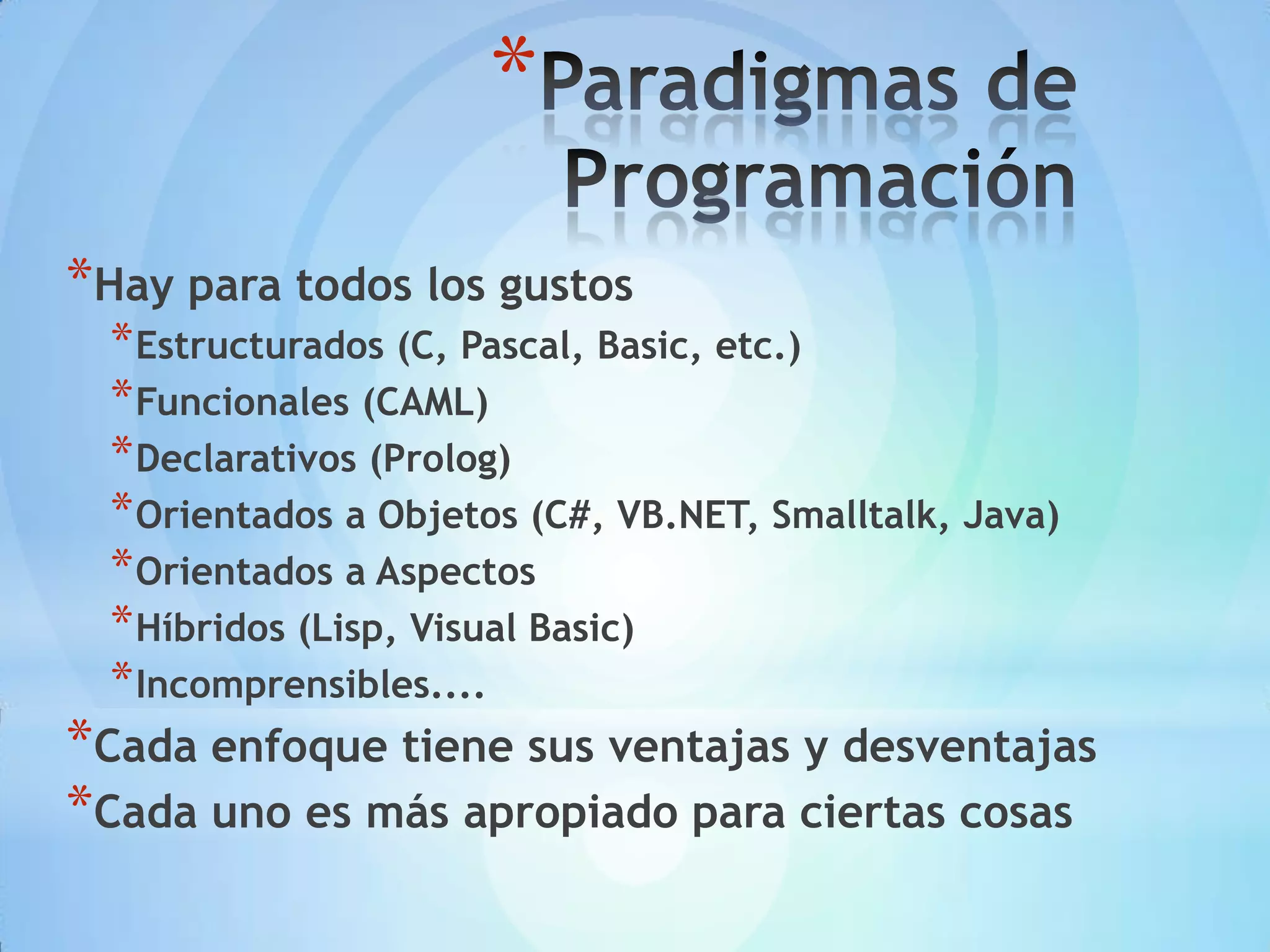 *
*Hay para todos los gustos
  * Estructurados (C, Pascal, Basic, etc.)
  * Funcionales (CAML)
  * Declarativos (Prolog)
  * Orientados a Objetos (C#, VB.NET, Smalltalk, Java)
  * Orientados a Aspectos
  * Híbridos (Lisp, Visual Basic)
  * Incomprensibles....
*Cada enfoque tiene sus ventajas y desventajas
*Cada uno es más apropiado para ciertas cosas
 