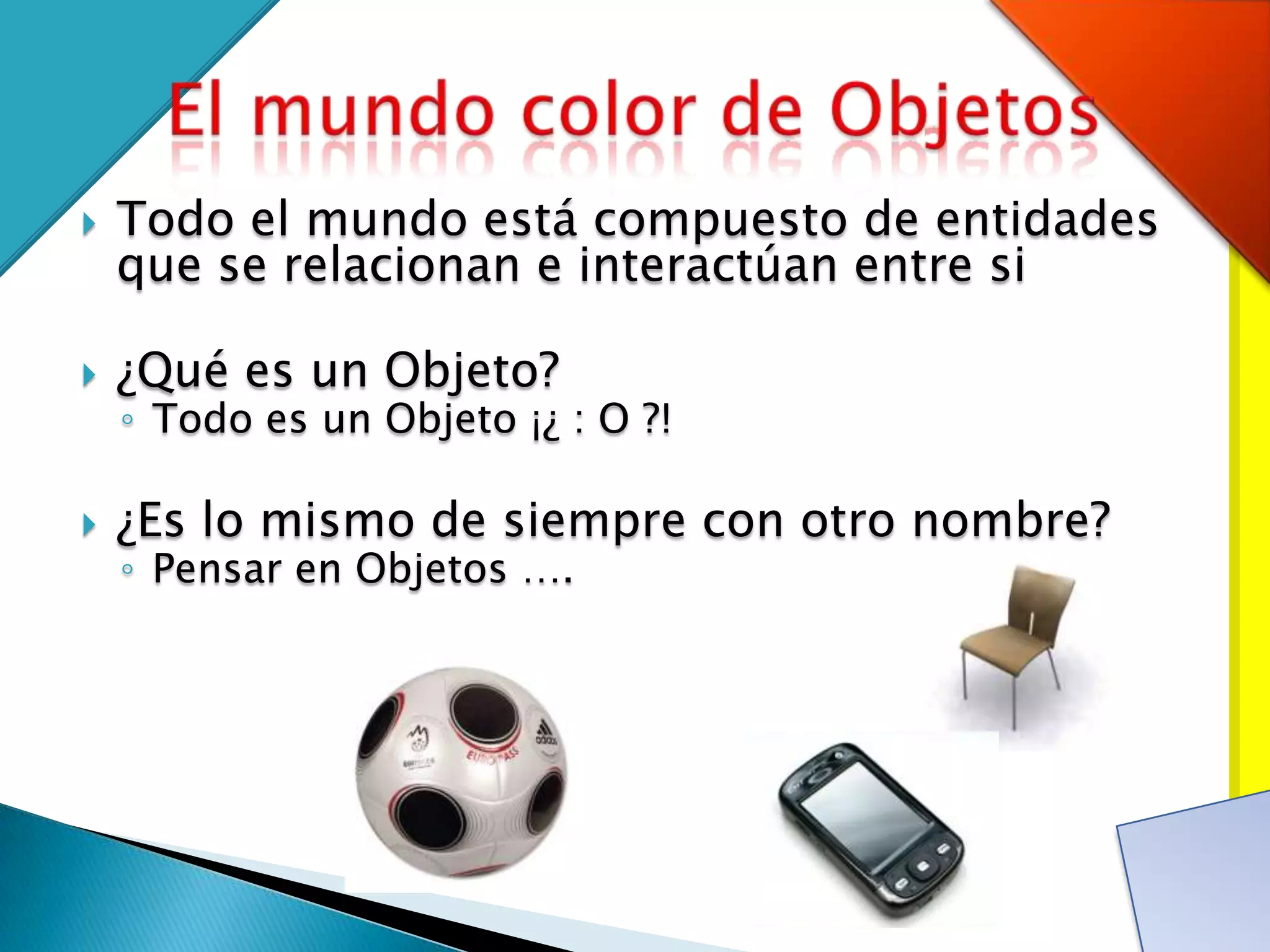    Todo el mundo está compuesto de entidades
    que se relacionan e interactúan entre si

   ¿Qué es un Objeto?
    ◦ Todo es un Objeto ¡¿ : O ?!

   ¿Es lo mismo de siempre con otro nombre?
    ◦ Pensar en Objetos ….
 