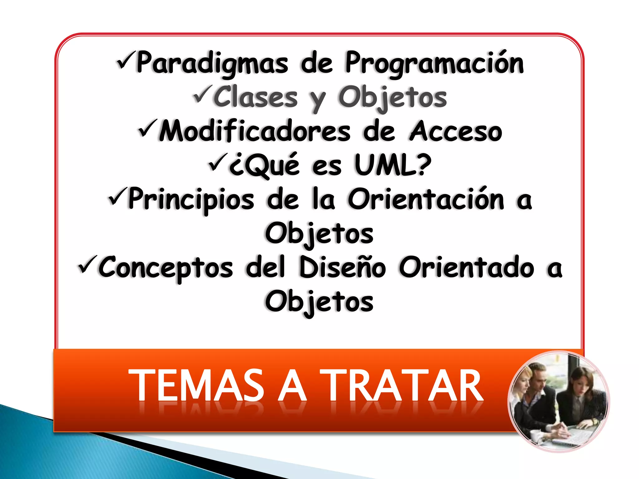 Paradigmas de Programación
       Clases y Objetos
   Modificadores de Acceso
        ¿Qué es UML?
 Principios de la Orientación a
             Objetos
Conceptos del Diseño Orientado a
             Objetos


   TEMAS A TRATAR
 
