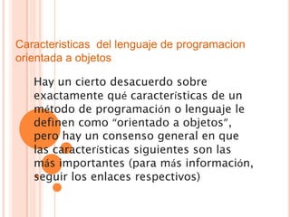 Caracteristicas del lenguaje de programacion
orientada a objetos

   Hay un cierto desacuerdo sobre
   exactamente qué características de un
   método de programación o lenguaje le
   definen como “orientado a objetos”,
   pero hay un consenso general en que
   las características siguientes son las
   más importantes (para más información,
   seguir los enlaces respectivos)
 