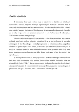 O Orientador Educacional no Brasil                                                     - 124 -




Considerações finais


       É importante frisar que o lócus onde se desenvolve o trabalho do orientador
educacional é a escola, enquanto instituição organizada para promover a educação. Nela, o
aluno deve ter asseguradas as condições favoráveis à formação da cidadania crítica. Não se
trata mais de “apagar o fogo”, como, historicamente, fazia o orientador educacional, chamado
nas ocasiões em que havia problema a ser solucionado ou para abafar os casos de indisciplina.
Nem inspetor de alunos, nem psicólogo.
       Além de conhecer o contexto sócio-econômico e cultural da comunidade, bem como a
realidade social mais ampla, o orientador educacional deve ser um profissional da educação
encarregado de desvelar as forças e contradições presentes no cotidiano escolar e que podem
interferir na aprendizagem. Neste sentido, o ideal seria que as Diretrizes Curriculares para o
curso de Pedagogia levassem em consideração as cinco áreas apontadas neste texto, bem
como pensassem nos profissionais que delas dariam conta para o bem do ensino e da
aprendizagem.
       A escola pode constituir-se em espaço social e político que luta por uma sociedade
mais justa, mais democrática, mais humana. Neste sentido, aponto, finalizando, para um
comentário de Assis (1994): “Há algo que nos parece fundamental no trabalho do orientador
educacional hoje; além do comprometimento com os problemas de ensino e aprendizagem, é
preciso lutar para que a escola não perca a sua dimensão humana.” (p. 138)




                Revista Poíesis -Volume 3, Números 3 e 4, pp.114-125, 2005/2006
 