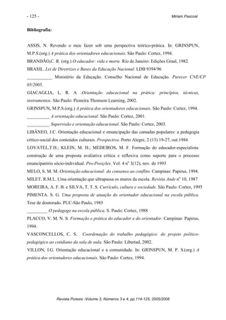 - 125 -                                                                           Miriam Pascoal


Bibliografia:


ASSIS, N. Revendo o meu fazer sob uma perspectiva teórico-prática. In: GRINSPUN,
M.P.S.(org.) A prática dos orientadores educacionais. São Paulo: Cortez, 1994.
BRANDÃO,C. R. (org.) O educador: vida e morte. Rio de Janeiro: Edições Graal, 1982.
BRASIL. Lei de Diretrizes e Bases da Educação Nacional. LDB 9394/96
___________ Ministério da Educação. Conselho Nacional de Educação. Parecer CNE/CP
05/2005.
GIACAGLIA, L. R. A .Orientação educacional na prática: princípios, técnicas,
instrumentos. São Paulo: Pioneira Thomson Learning, 2002.
GRINSPUN, M.P.S.(org.) A prática dos orientadores educacionais. São Paulo: Cortez, 1994.
__________ A orientação educacional. São Paulo: Cortez, 2001.
__________ Supervisão e orientação educacional. São Paulo: Cortez, 2003.
LIBÂNEO, J.C. Orientação educacional e emancipação das camadas populares: a pedagogia
crítico-social dos conteúdos culturais. Prospectiva. Porto Alegre, 2 (13) 19-27, out.1984
LOVATEL,T.H.; KLEIN, M. H.; MEDEIROS, M. F. Formação do educador-especialista:
construção de uma proposta avaliativa crítica e reflexiva como suporte para o processo
emancipatório sócio-individual. Pro-Posições. Vol. 4 no 3(12), nov. de 1993
MELO, S. M. M. Orientação educacional: do consenso ao conflito. Campinas: Papirus, 1994.
MILET, R.M.L. Uma orientação que ultrapassa os muros da escola. Revista Ande no 10, 1987
MOREIRA, A. F. B. e SILVA, T. T. S. Currículo, cultura e sociedade. São Paulo: Cortez, 1995
PIMENTA. S. G. Uma proposta de atuação do orientador educacional na escola pública.
Tese de doutorado. PUC-São Paulo, 1985
_________ O pedagogo na escola pública. S. Paulo: Cortez, 1988
PLACCO, V. M. N. S. Formação e prática do educador e do orientador. Campinas: Papirus,
1994.
VASCONCELLOS, C. S.           Coordenação do trabalho pedagógico: do projeto político-
pedagógico ao cotidiano da sala de aula. São Paulo: Libertad, 2002.
VILLON, I.G. Orientação educacional e a comunidade. In: GRINSPUN, M. P. S.(org.) A
prática dos orientadores educacionais. São Paulo: Cortez, 1994.




                Revista Poíesis -Volume 3, Números 3 e 4, pp.114-125, 2005/2006
 