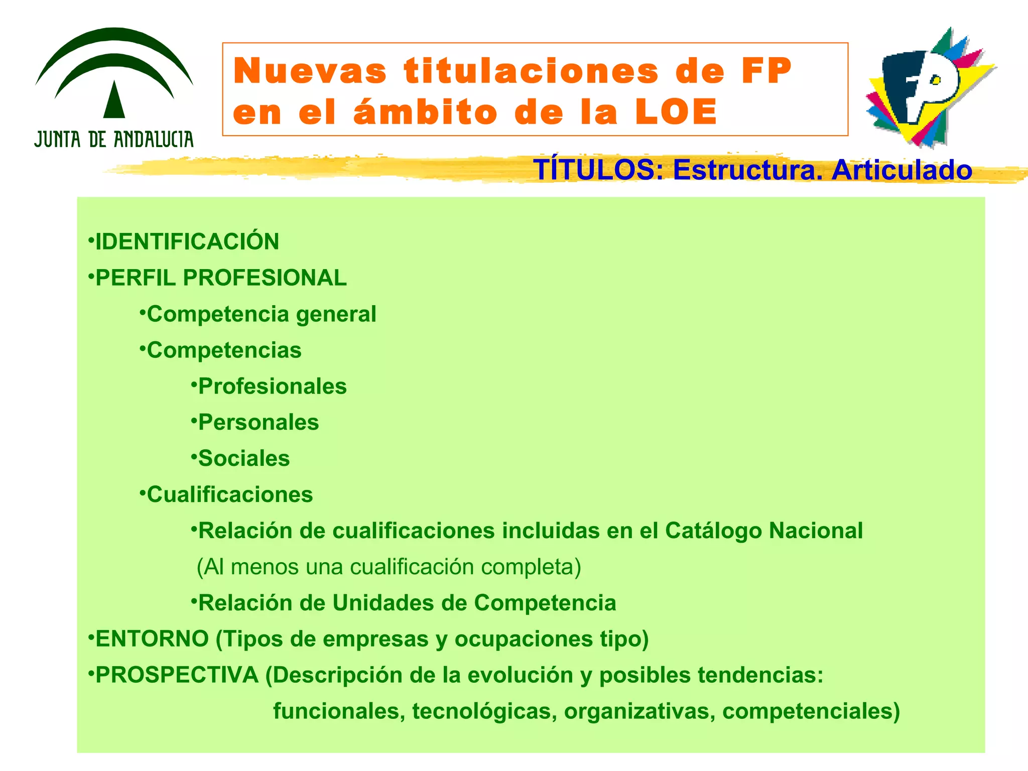 Nuevas titulaciones de FP en el ámbito de la LOE IDENTIFICACIÓN PERFIL PROFESIONAL Competencia general Competencias Profesionales Personales Sociales Cualificaciones Relación de cualificaciones incluidas en el Catálogo Nacional (Al menos una cualificación completa) Relación de Unidades de Competencia ENTORNO (Tipos de empresas y ocupaciones tipo) PROSPECTIVA (Descripción de la evolución y posibles tendencias: funcionales, tecnológicas, organizativas, competenciales) TÍTULOS: Estructura. Articulado 