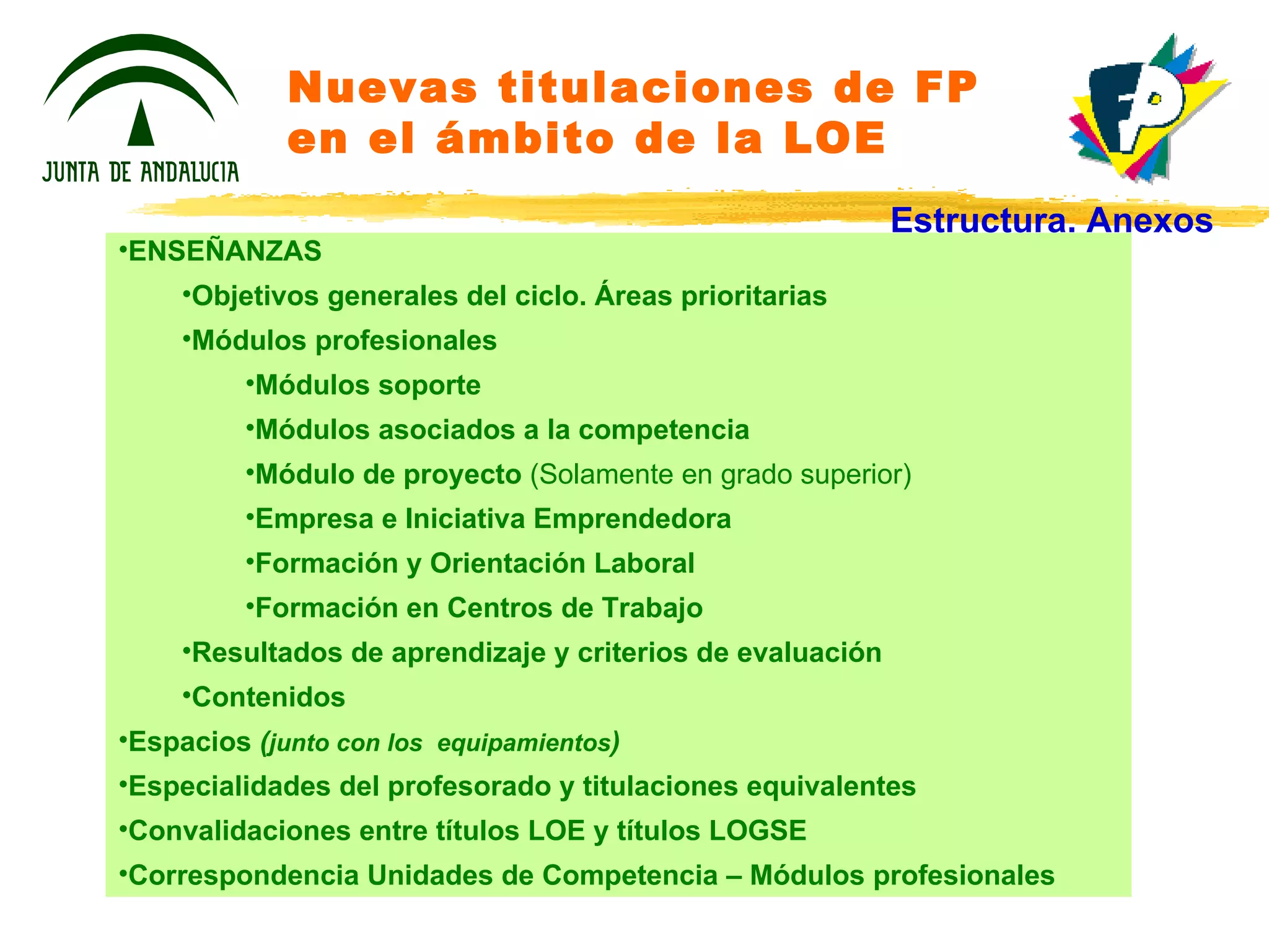 Nuevas titulaciones de FP en el ámbito de la LOE ENSEÑANZAS Objetivos generales del ciclo. Áreas prioritarias Módulos profesionales Módulos soporte Módulos asociados a la competencia Módulo de proyecto  (Solamente en grado superior) Empresa e Iniciativa Emprendedora Formación y Orientación Laboral Formación en Centros de Trabajo Resultados de aprendizaje y criterios de evaluación Contenidos Espacios  ( junto con los  equipamientos ) Especialidades del profesorado y titulaciones equivalentes Convalidaciones entre títulos LOE y títulos LOGSE Correspondencia Unidades de Competencia – Módulos profesionales Estructura. Anexos 
