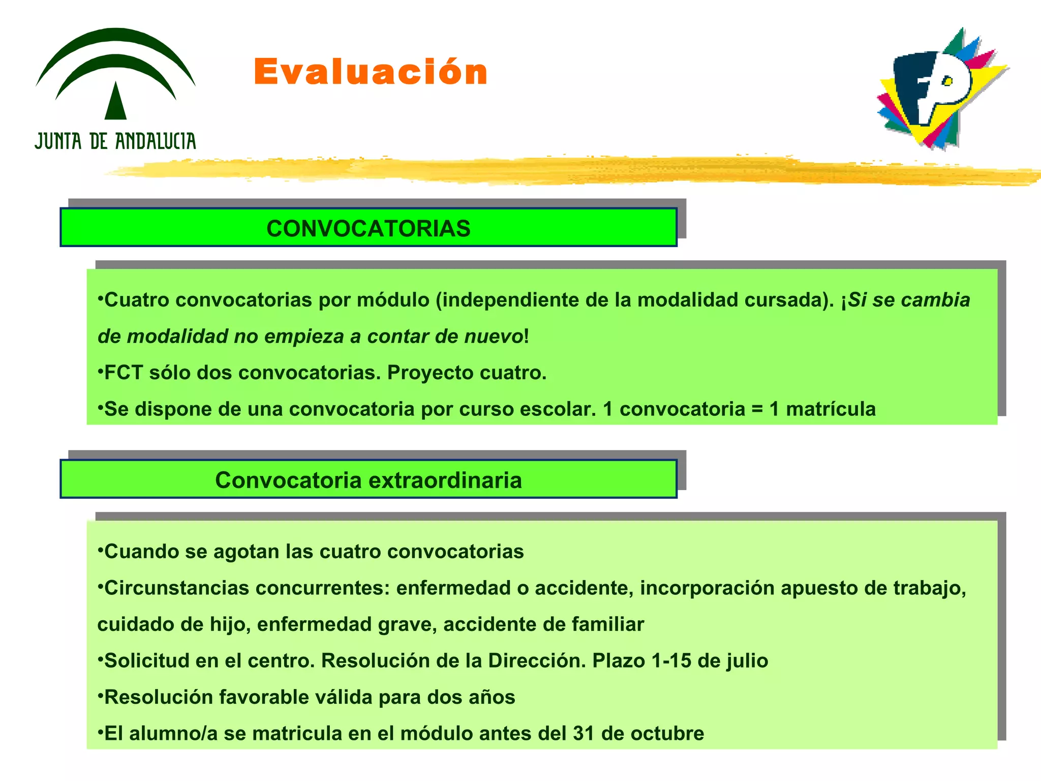 Evaluación CONVOCATORIAS Cuatro convocatorias por módulo (independiente de la modalidad cursada). ¡ Si se cambia de modalidad no empieza a contar de nuevo ! FCT sólo dos convocatorias. Proyecto cuatro. Se dispone de una convocatoria por curso escolar. 1 convocatoria = 1 matrícula Convocatoria extraordinaria Cuando se agotan las cuatro convocatorias Circunstancias concurrentes: enfermedad o accidente, incorporación apuesto de trabajo, cuidado de hijo, enfermedad grave, accidente de familiar Solicitud en el centro. Resolución de la Dirección. Plazo 1-15 de julio Resolución favorable válida para dos años El alumno/a se matricula en el módulo antes del 31 de octubre 