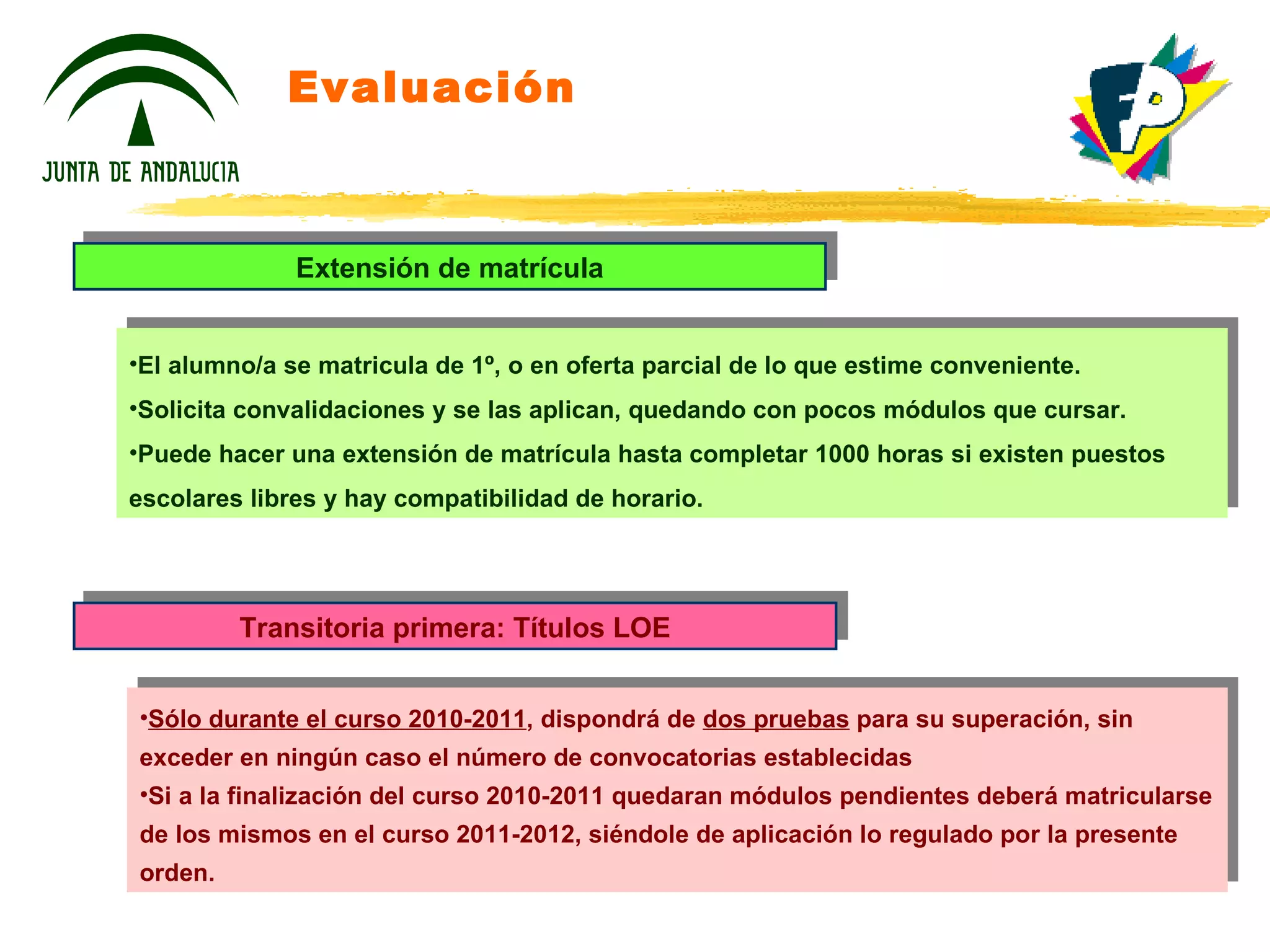 Evaluación Extensión de matrícula El alumno/a se matricula de 1º, o en oferta parcial de lo que estime conveniente. Solicita convalidaciones y se las aplican, quedando con pocos módulos que cursar. Puede hacer una extensión de matrícula hasta completar 1000 horas si existen puestos escolares libres y hay compatibilidad de horario. Transitoria primera: Títulos LOE Sólo durante el curso 2010-2011 , dispondrá de  dos pruebas  para su superación, sin exceder en ningún caso el número de convocatorias establecidas Si a la finalización del curso 2010-2011 quedaran módulos pendientes deberá matricularse de los mismos en el curso 2011-2012, siéndole de aplicación lo regulado por la presente orden. 
