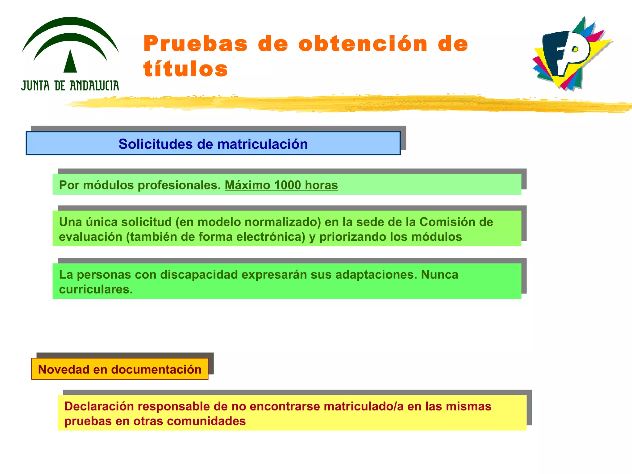 Pruebas de obtención de títulos Por módulos profesionales.  Máximo 1000 horas Una única solicitud (en modelo normalizado) en la sede de la Comisión de evaluación (también de forma electrónica) y priorizando los módulos La personas con discapacidad expresarán sus adaptaciones. Nunca curriculares. Solicitudes de matriculación Declaración responsable de no encontrarse matriculado/a en las mismas pruebas en otras comunidades Novedad en documentación 