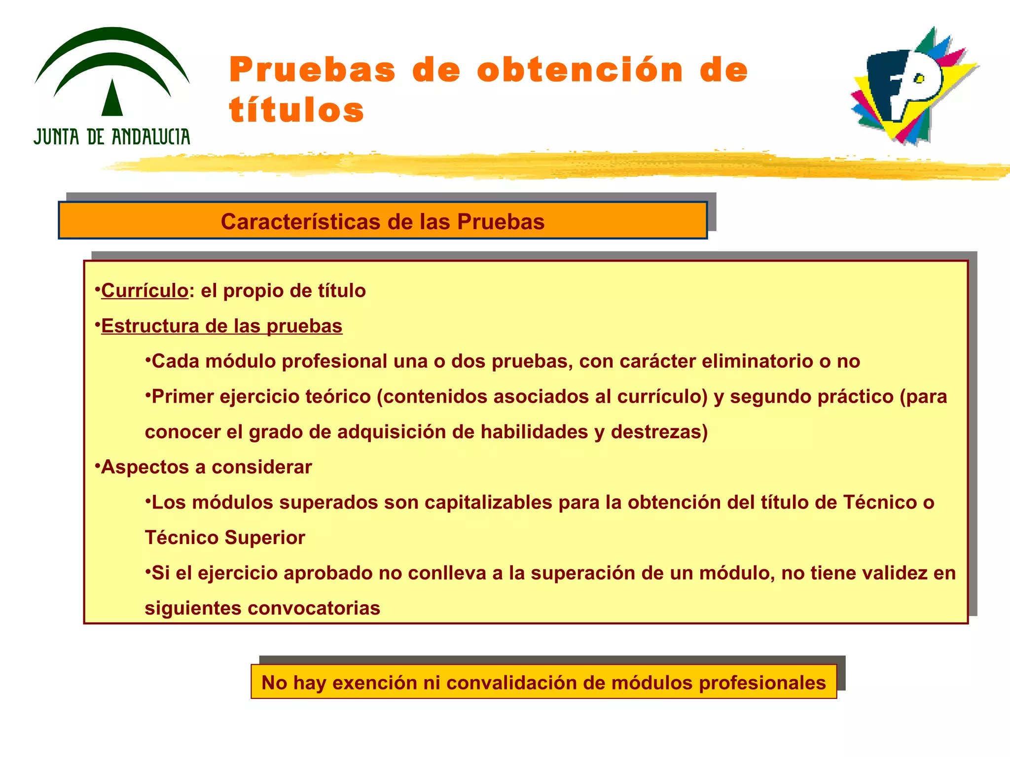Pruebas de obtención de títulos Características de las Pruebas Currículo : el propio de título Estructura de las pruebas Cada módulo profesional una o dos pruebas, con carácter eliminatorio o no Primer ejercicio teórico (contenidos asociados al currículo) y segundo práctico (para conocer el grado de adquisición de habilidades y destrezas) Aspectos a considerar Los módulos superados son capitalizables para la obtención del título de Técnico o Técnico Superior Si el ejercicio aprobado no conlleva a la superación de un módulo, no tiene validez en siguientes convocatorias No hay exención ni convalidación de módulos profesionales 