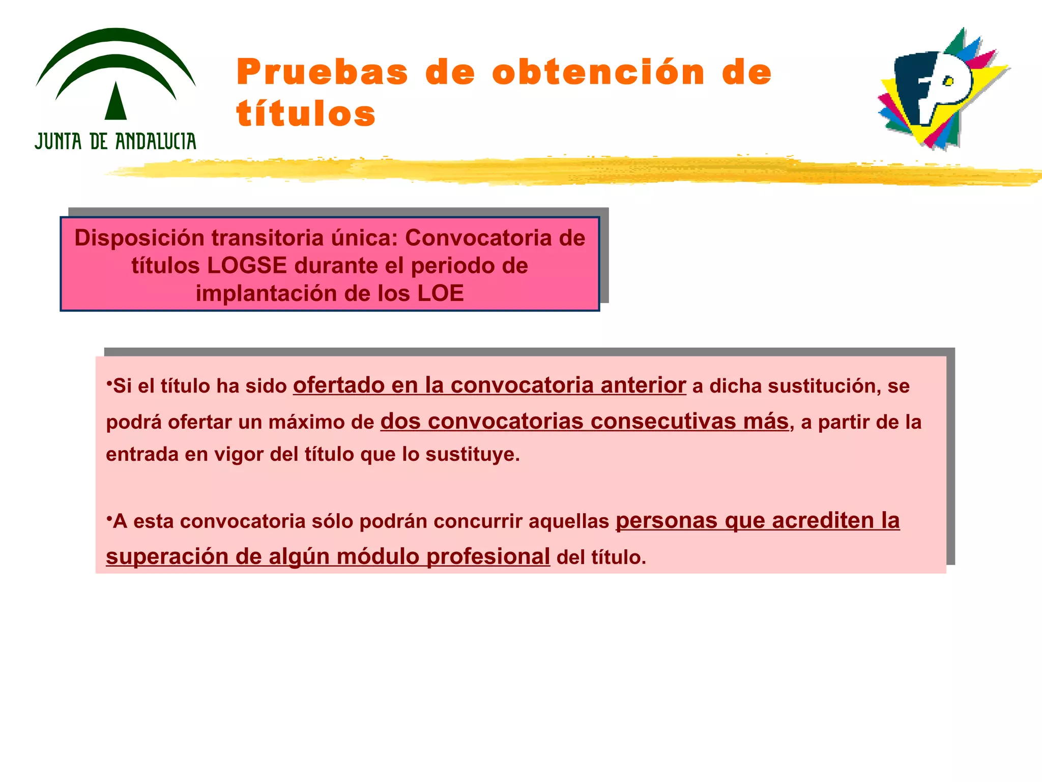 Pruebas de obtención de títulos Disposición transitoria única: Convocatoria de títulos LOGSE durante el periodo de implantación de los LOE Si el título ha sido  ofertado en la convocatoria anterior  a dicha sustitución, se podrá ofertar un máximo de  dos convocatorias consecutivas más , a partir de la entrada en vigor del título que lo sustituye. A esta convocatoria sólo podrán concurrir aquellas  personas que acrediten la superación de algún módulo profesional  del título. 