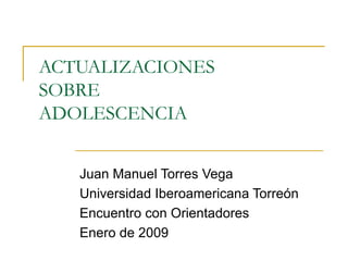 ACTUALIZACIONES  SOBRE  ADOLESCENCIA Juan Manuel Torres Vega Universidad Iberoamericana Torreón Encuentro con Orientadores Enero de 2009 