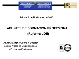 Bilbao, 2 de Noviembre de 2010




   APUNTES DE FORMACIÓN PROFESIONAL
                        (Reforma LOE)

Javier Mardones Alonso, Director
Instituto Vasco de Cualificaciones
     y Formación Profesional
 