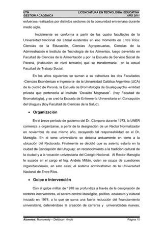 UTN                                    LICENCIATURA EN TECNOLOGIA EDUCATIVA
GESTIÓN ACADÉMICA                                                   AÑO 2011

esfuerzos realizados por distintos sectores de la comunidad entrerriana durante
medio siglo.

        Inicialmente se conforma a partir de las cuatro facultades de la
Universidad Nacional del Litoral existentes en ese momento en Entre Ríos:
Ciencias   de   la   Educación,    Ciencias   Agropecuarias,     Ciencias    de    la
Administración e Instituto de Tecnología de los Alimentos, luego devenida en
Facultad de Ciencias de la Alimentación y por la Escuela de Servicio Social de
Paraná, (institución de nivel terciario) que se transformaría         en la actual
Facultad de Trabajo Social.

      En los años siguientes se suman a su estructura las dos Facultades
-Ciencias Económicas e Ingeniería- de la Universidad Católica Argentina (UCA)
de la ciudad de Paraná, la Escuela de Bromatología de Gualeguaychú -entidad
privada que pertenecía al Instituto “Osvaldo Magnasco”- (hoy Facultad de
Bromatología), y se creó la Escuela de Enfermería Universitaria en Concepción
del Uruguay (hoy Facultad de Ciencias de la Salud).

   • Organización

      En el breve período de gobierno del Dr. Cámpora durante 1973, la UNER
comienza a organizarse, a partir de la designación de un Rector Normalizador
en noviembre de ese mismo año, recayendo tal responsabilidad en el Dr.
Marsiglia. En el seno universitario se debatía arduamente en torno a la
ubicación del Rectorado. Finalmente se decidió que su asiento estaría en la
ciudad de Concepción del Uruguay: en reconocimiento a la tradición cultural de
la ciudad y a la vocación universitaria del Colegio Nacional. Al Rector Marsiglia
le sucede en el cargo el Ing. Andrés Millán, quien se ocupa de cuestiones
organizacionales, en este caso, el sistema administrativo de la Universidad
Nacional de Entre Ríos.

   • Golpe e Intervención

      Con el golpe militar de 1976 se profundiza a través de la designación de
rectores interventores, el severo control ideológico, político, educativo y cultural
iniciado en 1974, a lo que se suma una fuerte reducción del financiamiento
universitario, deteniéndose la creación de carreras y universidades nuevas,



Alumnos: Markowsky – Delduca - Anido                                        Página 10
 