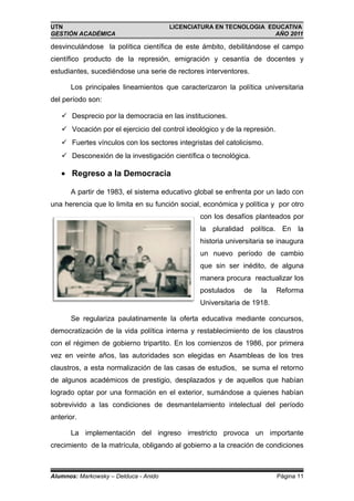 UTN                                    LICENCIATURA EN TECNOLOGIA EDUCATIVA
GESTIÓN ACADÉMICA                                                   AÑO 2011

desvinculándose la política científica de este ámbito, debilitándose el campo
científico producto de la represión, emigración y cesantía de docentes y
estudiantes, sucediéndose una serie de rectores interventores.

      Los principales lineamientos que caracterizaron la política universitaria
del período son:

    Desprecio por la democracia en las instituciones.
    Vocación por el ejercicio del control ideológico y de la represión.
    Fuertes vínculos con los sectores integristas del catolicismo.
    Desconexión de la investigación científica o tecnológica.

   • Regreso a la Democracia

      A partir de 1983, el sistema educativo global se enfrenta por un lado con
una herencia que lo limita en su función social, económica y política y por otro
                                               con los desafíos planteados por
                                               la pluralidad política. En la
                                               historia universitaria se inaugura
                                               un nuevo período de cambio
                                               que sin ser inédito, de alguna
                                               manera procura reactualizar los
                                               postulados    de    la      Reforma
                                               Universitaria de 1918.

      Se regulariza paulatinamente la oferta educativa mediante concursos,
democratización de la vida política interna y restablecimiento de los claustros
con el régimen de gobierno tripartito. En los comienzos de 1986, por primera
vez en veinte años, las autoridades son elegidas en Asambleas de los tres
claustros, a esta normalización de las casas de estudios, se suma el retorno
de algunos académicos de prestigio, desplazados y de aquellos que habían
logrado optar por una formación en el exterior, sumándose a quienes habían
sobrevivido a las condiciones de desmantelamiento intelectual del período
anterior.

      La implementación del ingreso irrestricto provoca un importante
crecimiento de la matrícula, obligando al gobierno a la creación de condiciones



Alumnos: Markowsky – Delduca - Anido                                       Página 11
 