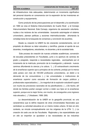 UTN                                    LICENCIATURA EN TECNOLOGIA EDUCATIVA
GESTIÓN ACADÉMICA                                                   AÑO 2011

de infraestructura más adecuadas, determinando un incremento significativo
del personal docente en consonancia con la expansión de las inversiones en
construcción y equipamiento.

      Como producto de las preocupaciones por el desarrollo y la coordinación
en 1985 se crea el Sistema Interuniversitario de Cuarto Nivel y el Consejo
Interuniversitario Nacional. Este Consejo, organismo de asociación voluntaria,
nuclea a los rectores de las universidades buscando autorregular el sistema
universitario, planear políticas y acciones interinstitucionales   afrontando la
compleja tarea de la búsqueda de consensos y concreción de acuerdos.

      Desde su creación la UNER ha ido creciendo constantemente, con el
propósito de afianzar su labor educativa y científica, gracias al aporte de sus
docentes, investigadores, estudiantes, no docentes y de la sociedad toda.

       Este proceso de creación de nuevas unidades académicas, conversión
de escuelas preexistentes en Facultades, junto a la apertura de carreras de
grado y posgrado, responde a necesidades regionales, acompañado por el
incremento de la matrícula, promoción de la investigación y abriendo nuevos
caminos difundiendo la ciencia y la cultura. “(…) El extraordinario crecimiento
de la enseñanza superior que a principios de los ochenta, produjo por lo menos
siete países con más de 100.000 profesores universitarios, se debió a la
demanda de los consumidores (…) las universidades o instituciones de
enseñanza superior como escuelas de formación de cargos públicos y
profesionales especializados (…) la magnitud de la explosión estudiantil superó
con mucha las previsiones racionales de los planificadores. (…) De hecho, allí
donde las familias podían escoger corrían a meter sus hijos en la enseñanza
superior, porque era la mejor forma, con mucho, de conseguirles unos ingresos
más elevados (…)” (Hosbawn, 1999: 299)

      La descentralización de la UNER en la geografía provincial, es una
característica que la define respecto de otras Universidades Nacionales que
centralizan su actividad educativa en un mismo núcleo urbano. Si bien en otro
contexto, se vincula conceptualmente con los orígenes de la UTN: “(…) La
creación de cada una de las Facultades Regionales y las especialidades que
en ella se impartían se ajustaban a las necesidades de las industrias



Alumnos: Markowsky – Delduca - Anido                                    Página 12
 