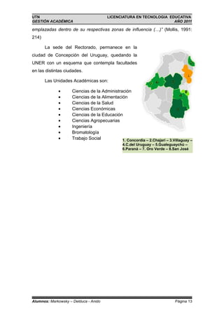 UTN                                    LICENCIATURA EN TECNOLOGIA EDUCATIVA
GESTIÓN ACADÉMICA                                                   AÑO 2011

emplazadas dentro de su respectivas zonas de influencia (…)” (Mollis, 1991:
214)

       La sede del Rectorado, permanece en la
ciudad de Concepción del Uruguay, quedando la
UNER con un esquema que contempla facultades
en las distintas ciudades.

       Las Unidades Académicas son:

             •       Ciencias de la Administración
             •       Ciencias de la Alimentación
             •       Ciencias de la Salud
             •       Ciencias Económicas
             •       Ciencias de la Educación
             •       Ciencias Agropecuarias
             •       Ingeniería
             •       Bromatología
             •       Trabajo Social           1. Concordia – 2.Chajarí – 3.Villaguay –
                                                4.C.del Uruguay – 5.Gualeguaychú –
                                                6.Paraná – 7. Oro Verde – 8.San José




Alumnos: Markowsky – Delduca - Anido                                        Página 13
 