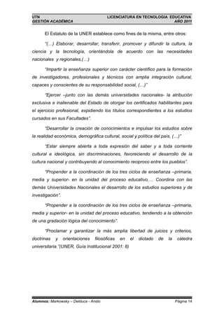 UTN                                     LICENCIATURA EN TECNOLOGIA EDUCATIVA
GESTIÓN ACADÉMICA                                                    AÑO 2011


      El Estatuto de la UNER establece como fines de la misma, entre otros:

      “(…) Elaborar, desarrollar, transferir, promover y difundir la cultura, la
ciencia y la tecnología, orientándola de acuerdo con las necesidades
nacionales y regionales,(…)

      “Impartir la enseñanza superior con carácter científico para la formación
de investigadores, profesionales y técnicos con amplia integración cultural,
capaces y conscientes de su responsabilidad social, (…)”

      “Ejercer –junto con las demás universidades nacionales- la atribución
exclusiva e inalienable del Estado de otorgar los certificados habilitantes para
el ejercicio profesional, expidiendo los títulos correspondientes a los estudios
cursados en sus Facultades”.

      “Desarrollar la creación de conocimientos e impulsar los estudios sobre
la realidad económica, demográfica cultural, social y política del país, (…)”

      “Estar siempre abierta a toda expresión del saber y a toda corriente
cultural e ideológica, sin discriminaciones, favoreciendo el desarrollo de la
cultura nacional y contribuyendo al conocimiento reciproco entre los pueblos”.

      “Propender a la coordinación de los tres ciclos de enseñanza –primaria,
media y superior- en la unidad del proceso educativo,… Coordina con las
demás Universidades Nacionales el desarrollo de los estudios superiores y de
investigación”.

      “Propender a la coordinación de los tres ciclos de enseñanza –primaria,
media y superior- en la unidad del proceso educativo, tendiendo a la obtención
de una gradación lógica del conocimiento”.

      “Proclamar y garantizar la más amplia libertad de juicios y criterios,
doctrinas   y     orientaciones   filosóficas   en   el   dictado   de   la    cátedra
universitaria.”(UNER, Guía Institucional 2001: 8)




Alumnos: Markowsky – Delduca - Anido                                          Página 14
 