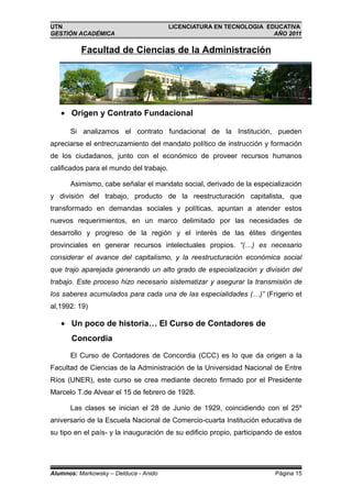 UTN                                      LICENCIATURA EN TECNOLOGIA EDUCATIVA
GESTIÓN ACADÉMICA                                                     AÑO 2011

          Facultad de Ciencias de la Administración




   • Origen y Contrato Fundacional

      Si analizamos el contrato fundacional de la Institución, pueden
apreciarse el entrecruzamiento del mandato político de instrucción y formación
de los ciudadanos, junto con el económico de proveer recursos humanos
calificados para el mundo del trabajo.

      Asimismo, cabe señalar el mandato social, derivado de la especialización
y división del trabajo, producto de la reestructuración capitalista, que
transformado en demandas sociales y políticas, apuntan a atender estos
nuevos requerimientos, en un marco delimitado por las necesidades de
desarrollo y progreso de la región y el interés de las élites dirigentes
provinciales en generar recursos intelectuales propios. “(…) es necesario
considerar el avance del capitalismo, y la reestructuración económica social
que trajo aparejada generando un alto grado de especialización y división del
trabajo. Este proceso hizo necesario sistematizar y asegurar la transmisión de
los saberes acumulados para cada una de las especialidades (…)” (Frigerio et
al,1992: 19)

   • Un poco de historia… El Curso de Contadores de
       Concordia

      El Curso de Contadores de Concordia (CCC) es lo que da origen a la
Facultad de Ciencias de la Administración de la Universidad Nacional de Entre
Ríos (UNER), este curso se crea mediante decreto firmado por el Presidente
Marcelo T.de Alvear el 15 de febrero de 1928.

      Las clases se inician el 28 de Junio de 1929, coincidiendo con el 25º
aniversario de la Escuela Nacional de Comercio-cuarta Institución educativa de
su tipo en el país- y la inauguración de su edificio propio, participando de estos




Alumnos: Markowsky – Delduca - Anido                                     Página 15
 