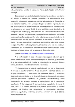UTN                                    LICENCIATURA EN TECNOLOGIA EDUCATIVA
GESTIÓN ACADÉMICA                                                   AÑO 2011

actos, el entonces Ministro de Instrucción Púbica de la Nación, el Dr. Antonio
Sarlanga.

      Cabe efectuar una contextualización histórica, las cuestiones que giraron
en   torno a la creación del Curso de Contadores, y el mandato social de la
carrera. En este sentido, juega un rol esencial la importancia de Concordia, en
ese momento histórico, como un relevante polo económico regional. Es así,
que la conjugación del emplazamiento de firmas exportadoras e importadoras,
en el marco de un puerto fluvial de gran actividad, punto terminal en la
navegación del río Uruguay, articulado esto con una extensa red ferroviaria,
responde y a la vez retroalimenta el desarrollo de una significativa producción
agropecuaria en Concordia, y en la región próxima, con su consiguiente red de
comercialización. En ese proceso económico de desarrollo, se radican en la
ciudad y su zona, en un número importante, agroindustrias tales como molinos,
bodegas, frigorífico, aceiteras y licoreras, a lo cual se suma casi por añadidura
y necesidad, una muy importante actividad cambiaria, siendo Concordia ciudad
pionera en el país en contar con un sistema de clearing bancario.

      (Fuente: http://www.fcad.uner.edu.ar/institucional/historia)

      A la conformación de este polo económico regional, integrado por la
acción del Estado en cuanto a infraestructura para el desarrollo, y la actividad
de la estructura productiva le restaba la incorporación de un tercer factor o
vértice, constituido por el del conocimiento y la ciencia:

      “ (…) esta carencia se pone de manifiesto cada vez que se deben tomar
decisiones en aquellos problemas donde las variables científico–técnicas son
de gran importancia,(…) sean éstos de naturaleza política(…) económica
(asignación de prioridades en el desarrollo industrial, introducción de nuevos
procesos productivos, exportación de productos manufacturados); social
(planificación de recursos humanos y modernización de la enseñanza,
tecnificación de los programas de entrenamiento y capacitación de mano de
obra), etc.(…). El sistema educativo que produce en la calidad y cantidad
necesaria los hombres que protagonizan              la investigación: científicos,
tecnólogos, ayudantes, asistentes, operarios, administradores (…) (Sábato;
Botana. Disponible en:



Alumnos: Markowsky – Delduca - Anido                                     Página 16
 