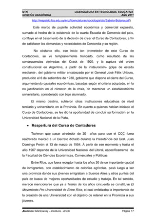 UTN                                     LICENCIATURA EN TECNOLOGIA EDUCATIVA
GESTIÓN ACADÉMICA                                                    AÑO 2011

       http://respaldo.fcs.edu.uy/enz/licenciaturas/sociologia/cts/Sabato-Botana.pdf)

        Este marco de pujante actividad económica y comercial expuesto,
sumado al hecho de la existencia de la cuarta Escuela de Comercio del país,
confluye en el basamento de la decisión de crear el Curso de Contadores, a fin
de satisfacer las demandas y necesidades de Concordia y su región.

        No obstante ello, ese inicio tan prometedor de este Curso de
Contadores, se ve tempranamente truncado, como resultado de las
consecuencias derivadas del Crack de 1929, y la ruptura del orden
constitucional en Argentina, a partir de la instauración- golpe de estado
mediante-, del gobierno militar encabezado por el General José Félix Uriburu,
producido el 6 de setiembre de 1930, gobierno que dispone el cierre del Curso,
argumentando causales económicas, basadas según el criterio adoptado, en la
no justificación en el contexto de la crisis, de mantener un establecimiento
universitario, considerado con bajo alumnado.

      El mismo destino, sufrieron otras Instituciones educativas de nivel
terciario y universitario en la Provincia. En cuanto a quienes habían iniciado el
Curso de Contadores, se les dio la oportunidad de concluir su formación en la
Universidad Nacional de la Plata.

   • Reapertura del Curso de Contadores

      Tuvieron que pasar alrededor de 20            años para que el CCC fuera
reactivado merced a un Decreto dictado durante la Presidencia del Gral. Juan
Domingo Perón el 13 de marzo de 1954. A partir de ese momento y hasta el
año 1967 depende de la Universidad Nacional del Litoral, específicamente de
la Facultad de Ciencias Económicas, Comerciales y Políticas

      Entre Ríos, que fuera receptor hasta los años 30 de un importante caudal
de inmigrantes, con establecimiento de colonias agrícolas, pasó luego a ser
una provincia donde sus jóvenes emigraban a Buenos Aires y otros puntos del
país en busca de mejores oportunidades de estudio y trabajo. En tal sentido,
merece mencionarse que ya a finales de los años cincuenta se constituye El
Movimiento Pro Universidad de Entre Ríos, el cual enfatizaba la importancia de
la creación de una Universidad con el objetivo de retener en la Provincia a sus
jóvenes.


Alumnos: Markowsky – Delduca - Anido                                          Página 17
 