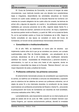 UTN                                    LICENCIATURA EN TECNOLOGIA EDUCATIVA
GESTIÓN ACADÉMICA                                                   AÑO 2011

      El Curso de Contadores de Concordia, no estuvo al margen de estas
circunstancias, cuya matrícula durante casi una década tuvo características
bajas e irregulares, desarrollando las actividades educativas en horario
nocturno en cuatro aulas cedidas por la Escuela Nacional de Comercio con
materias de cursado obligatorio de los cuatro años de cursado, las teóricas de
primer año y algunas de segundo, en cuanto a los profesores examinadores
habilitados por concurso provenían de la UNL, viajando desde Santa Fe a
presidir las mesas de examen, asimismo en los turnos de mayo y septiembre
los alumnos podían rendir en Rosario, y a partir de 1964, en la ciudad de Santa
Fe, en la cual también existía un Curso de Contadores de la UNL. Según la
fuente consultada en esa época se consideró el cierre del Curso de
Contadores, en función de las características mencionadas anteriormente.

   • Consolidación e Institucionalización.

      En el año 1963, se implementa un nuevo plan de estudios              que
implementa cuatros años de lo que ya se considera una carrera, con cursado
cuatrimestrales, este Plan de Estudios implicaba      una actualización de la
currícula, elevándose de 22 a 23 materias, esta modificación demanda
satisfacer las nuevas    necesidades de infraestructura y personal docente y
administrativo, lo cual no se hace sino hasta el año siguiente, donde se
comienzan a desarrollar las clases en la Escuela "Mariano Moreno", con una
mayor disposición de aulas y amplitud de horario.

   • Profesores ordinarios: los primeros concursos

      El anteriormente mencionado proceso de consolidación que experimenta
la carrera, se reafirma con el llamado a concurso de antecedentes y oposición
para la cobertura de las cátedras de carrera con profesores ordinarios, con el
objeto de poner fin a los interinatos docentes, la constitución de las mesas
examinadoras con profesores provenientes de Rosario o Santa Fe, procurando
la jerarquización del Curso de Contadores con docentes de nivel acreditado,
concursos realizados entre 1964 y 1966.

      Lamentablemente, esta trascendente evolución se vio interrumpida por el
golpe de estado del 23 de Junio de 1966, cuando el dictador General Juan
Carlos Onganía, por razones exclusivamente políticas, decretó la inmediata


Alumnos: Markowsky – Delduca - Anido                                  Página 18
 