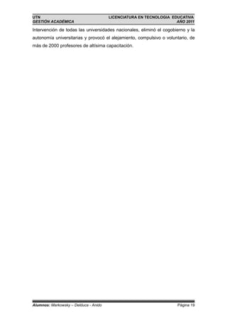 UTN                                    LICENCIATURA EN TECNOLOGIA EDUCATIVA
GESTIÓN ACADÉMICA                                                   AÑO 2011

Intervención de todas las universidades nacionales, eliminó el cogobierno y la
autonomía universitarias y provocó el alejamiento, compulsivo o voluntario, de
más de 2000 profesores de altísima capacitación.




Alumnos: Markowsky – Delduca - Anido                                 Página 19
 