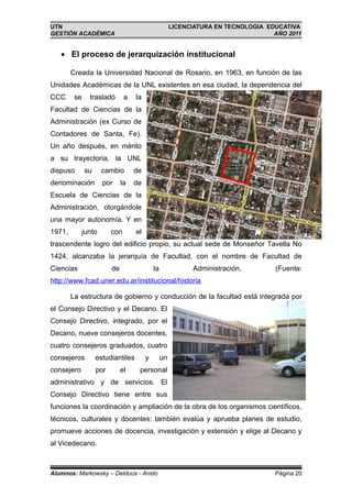 UTN                                                   LICENCIATURA EN TECNOLOGIA EDUCATIVA
GESTIÓN ACADÉMICA                                                                  AÑO 2011


   • El proceso de jerarquización institucional

        Creada la Universidad Nacional de Rosario, en 1963, en función de las
Unidades Académicas de la UNL existentes en esa ciudad, la dependencia del
CCC      se     trasladó       a   la
Facultad de Ciencias de la
Administración (ex Curso de
Contadores de Santa, Fe).
Un año después, en mérito
a su trayectoria, la UNL
dispuso       su      cambio       de
denominación          por     la   de
Escuela de Ciencias de la
Administración, otorgándole
una mayor autonomía. Y en
1971,         junto      con       el
trascendente logro del edificio propio, su actual sede de Monseñor Tavella No
1424, alcanzaba la jerarquía de Facultad, con el nombre de Facultad de
Ciencias                 de                 la              Administración.        (Fuente:
http://www.fcad.uner.edu.ar/institucional/historia

        La estructura de gobierno y conducción de la facultad está integrada por
el Consejo Directivo y el Decano. El
Consejo Directivo, integrado, por el
Decano, nueve consejeros docentes,
cuatro consejeros graduados, cuatro
consejeros         estudiantiles        y        un
consejero          por        el    personal
administrativo y de servicios. El
Consejo Directivo tiene entre sus
funciones la coordinación y ampliación de la obra de los organismos científicos,
técnicos, culturales y docentes: también evalúa y aprueba planes de estudio,
promueve acciones de docencia, investigación y extensión y elige al Decano y
al Vicedecano.



Alumnos: Markowsky – Delduca - Anido                                               Página 20
 
