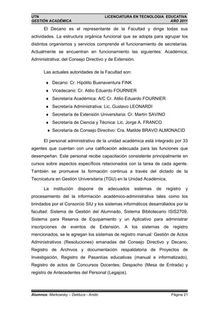UTN                                         LICENCIATURA EN TECNOLOGIA EDUCATIVA
GESTIÓN ACADÉMICA                                                        AÑO 2011

      El Decano es el representante de la Facultad y dirige todas sus
actividades. La estructura orgánica funcional que se adopta para agrupar los
distintos organismos y servicios comprende el funcionamiento de secretarías.
Actualmente se encuentran en funcionamiento las siguientes: Académica;
Administrativa; del Consejo Directivo y de Extensión.

      Las actuales autoridades de la Facultad son:

       ♦ Decano: Cr. Hipólito Buenaventura FINK
       ♦ Vicedecano: Cr. Atilio Eduardo FOURNIER
       ♦ Secretaría Académica: A/C Cr. Atilio Eduardo FOURNIER
       ♦ Secretaría Administrativa: Lic. Gustavo LEONARDI
       ♦ Secretaría de Extensión Universitaria: Cr. Martín SAVINO
       ♦ Secretaría de Ciencia y Técnica: Lic. Jorge A. FRANCO
        ♦ Secretaría de Consejo Directivo: Cra. Matilde BRAVO ALMONACID

      El personal administrativo de la unidad académica está integrado por 33
agentes que cuentan con una calificación adecuada para las funciones que
desempeñan. Este personal recibe capacitación consistente principalmente en
cursos sobre aspectos específicos relacionados con la tarea de cada agente.
También se promueve la formación continua a través del dictado de la
Tecnicatura en Gestión Universitaria (TGU) en la Unidad Académica.

      La   institución   dispone       de    adecuados   sistemas   de   registro   y
procesamiento del la información académico-administrativa tales como los
brindados por el Consorcio SIU y los sistemas informáticos desarrollados por la
facultad: Sistema de Gestión del Alumnado, Sistema Bibliotecario ISIS2709,
Sistema para Reserva de Equipamiento y un Aplicativo para administrar
inscripciones   de eventos de Extensión. A los sistemas de registro
mencionados, se le agregan los sistemas de registro manual: Gestión de Actos
Administrativos (Resoluciones) emanadas del Consejo Directivo y Decano,
Registro de Archivos y documentación respaldatoria de Proyectos de
Investigación, Registro de Pasantías educativas (manual e informatizado),
Registro de actos de Concursos Docentes; Despacho (Mesa de Entrada) y
registro de Antecedentes del Personal (Legajos).



Alumnos: Markowsky – Delduca - Anido                                       Página 21
 