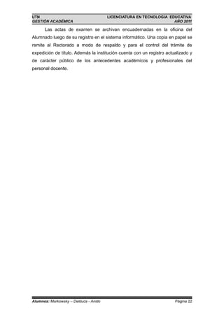 UTN                                    LICENCIATURA EN TECNOLOGIA EDUCATIVA
GESTIÓN ACADÉMICA                                                   AÑO 2011

      Las actas de examen se archivan encuadernadas en la oficina del
Alumnado luego de su registro en el sistema informático. Una copia en papel se
remite al Rectorado a modo de respaldo y para el control del trámite de
expedición de título. Además la institución cuenta con un registro actualizado y
de carácter público de los antecedentes académicos y profesionales del
personal docente.




Alumnos: Markowsky – Delduca - Anido                                   Página 22
 