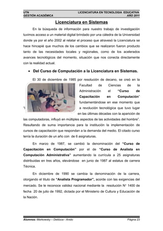 UTN                                    LICENCIATURA EN TECNOLOGIA EDUCATIVA
GESTIÓN ACADÉMICA                                                   AÑO 2011

                       Licenciatura en Sistemas
       En la búsqueda de información para nuestro trabajo de investigación
tuvimos acceso a un material digital brindado por una cátedra de la Universidad
donde ya por el año 2002 al relatar el proceso que atravesó la Licenciatura se
hace hincapié que muchos de los cambios que se realizaron fueron producto
tanto de las necesidades locales y regionales, como de los acelerados
avances tecnológicos del momento, situación que nos conecta directamente
con la realidad actual.

     • Del Curso de Computación a la Licenciatura en Sistemas.

       El 30 de diciembre de 1985 por resolución de decano, se creó en la
                                        Facultad    de     Ciencias     de     la
                                        Administración     el     “Curso      de
                                        Capacitación      en      Computación”
                                        fundamentándose en ese momento que
“l                                      a revolución tecnológica que tuvo lugar
                                       en las últimas décadas con la aparición de
las computadoras, influyó en múltiples aspectos de las actividades del hombre”.
Resultando de suma importancia para la institución la implementación de
cursos de capacitación que respondan a la demanda del medio. El citado curso
tenía la duración de un año con de 6 asignaturas.

       En marzo de 1987, se cambió la denominación del “Curso de
Capacitación en Computación” por el de “Curso de Analista en
Computación Administrativa” aumentando la currícula a 25 asignaturas
distribuidas en tres años, elevándose en junio de 1987 al estatus de carrera
Técnica.

       En diciembre de 1990 se cambia la denominación de la carrera,
otorgando el titulo de “Analista Programador”, acorde con las exigencias del
mercado. Se le reconoce validez nacional mediante la resolución N° 1400 de
fecha 20 de julio de 1992, dictada por el Ministerio de Cultura y Educación de
la Nación.




Alumnos: Markowsky – Delduca - Anido                                    Página 23
 