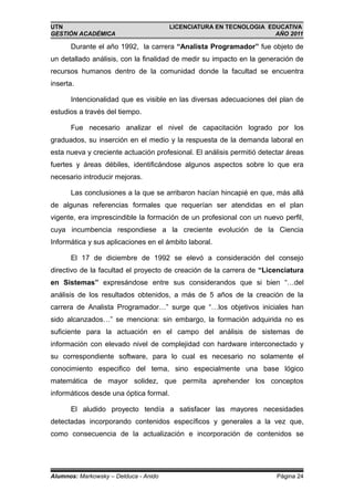 UTN                                     LICENCIATURA EN TECNOLOGIA EDUCATIVA
GESTIÓN ACADÉMICA                                                    AÑO 2011

      Durante el año 1992, la carrera “Analista Programador” fue objeto de
un detallado análisis, con la finalidad de medir su impacto en la generación de
recursos humanos dentro de la comunidad donde la facultad se encuentra
inserta.

      Intencionalidad que es visible en las diversas adecuaciones del plan de
estudios a través del tiempo.

      Fue necesario analizar el nivel de capacitación logrado por los
graduados, su inserción en el medio y la respuesta de la demanda laboral en
esta nueva y creciente actuación profesional. El análisis permitió detectar áreas
fuertes y áreas débiles, identificándose algunos aspectos sobre lo que era
necesario introducir mejoras.

      Las conclusiones a la que se arribaron hacían hincapié en que, más allá
de algunas referencias formales que requerían ser atendidas en el plan
vigente, era imprescindible la formación de un profesional con un nuevo perfil,
cuya incumbencia respondiese a la creciente evolución de la Ciencia
Informática y sus aplicaciones en el ámbito laboral.

      El 17 de diciembre de 1992 se elevó a consideración del consejo
directivo de la facultad el proyecto de creación de la carrera de “Licenciatura
en Sistemas” expresándose entre sus considerandos que si bien “…del
análisis de los resultados obtenidos, a más de 5 años de la creación de la
carrera de Analista Programador…” surge que “…los objetivos iniciales han
sido alcanzados…” se menciona: sin embargo, la formación adquirida no es
suficiente para la actuación en el campo del análisis de sistemas de
información con elevado nivel de complejidad con hardware interconectado y
su correspondiente software, para lo cual es necesario no solamente el
conocimiento especifico del tema, sino especialmente una base lógico
matemática de mayor solidez, que permita aprehender los conceptos
informáticos desde una óptica formal.

      El aludido proyecto tendía a satisfacer las mayores necesidades
detectadas incorporando contenidos específicos y generales a la vez que,
como consecuencia de la actualización e incorporación de contenidos se




Alumnos: Markowsky – Delduca - Anido                                    Página 24
 