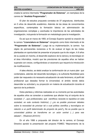 UTN                                    LICENCIATURA EN TECNOLOGIA EDUCATIVA
GESTIÓN ACADÉMICA                                                   AÑO 2011

creaba la carrera intermedia “Programador de Sistemas”, en reemplazo de la
carrera de “Analista Programador”.

      El plan de estudios propuesto constaba de 37 asignaturas, distribuidas
en 5 años de desarrollo académico. Además de las áreas de conocimientos
específicos,   contemplaba     la   formación   básica   en   administración   de
organizaciones complejas y acentuaba la importancia de las actividades de
investigación, incluyendo la formación en metodología para la investigación.

      Es así que en marzo de 1993, el Consejo Superior aprobó la creación de
la carrera “Licenciatura en Sistemas” otorgando como titulo intermedio el de
“Programador de Sistemas”. Luego de su implementación, la carrera fue
objeto de permanentes revisiones a fin de evaluar el logro de las metas
planteadas en oportunidad de presentar el proyecto que le dio origen. A 8 años
de su puesta en marcha, el desarrollo explosivo de la ciencia y la tecnología en
el área informática, mostró que las previsiones de aquellos años se habían
superado con creces, configurándose un escenario que requería la introducción
de modificaciones.

      A tales efectos, se debió analizar la conformación de un nuevo plan que
contemplara, además del desarrollo tecnológico y la suficiente flexibilidad para
poder dar respuesta a la necesaria actualización de este fenómeno, el perfil del
profesional que deseaba formar la Universidad, el ámbito donde debía
desarrollar su actividad y su proyección en materia de actualización durante el
ejercicio de la profesión.

      Estos planteos y reformas realizadas en su momento por las autoridades
de aquellos años se conectan a cuestiones que afectan hoy al conjunto de la
sociedad: (“…que profesionales; qué científicos necesita la república en esta
sociedad, en este contexto histórico(…) ¿no es posible promover debates
sobre la necesidad de priorizar tal o cual política científica y tecnológica en
relación a un perfil determinado de proyecto de país?¿ No es posible que la
universidad pública se transforme en un actor central (…) para ese
debate?...”(Rubinich,2010:51)

      En el año 1998 a propuesta del director de la carrera, el Consejo
Directivo aprobó la presentación del proyecto FOMEC “Mejoramiento de la



Alumnos: Markowsky – Delduca - Anido                                    Página 25
 