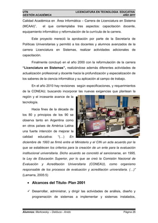 UTN                                      LICENCIATURA EN TECNOLOGIA EDUCATIVA
GESTIÓN ACADÉMICA                                                     AÑO 2011

Calidad Académica en Área Informática – Carrera de Licenciatura en Sistema
(MCAAI)”,       el que contemplaba tres aspectos: capacitación docente,
equipamiento informático y reformulación de la currícula de la carrera.

      Este proyecto mereció la aprobación por parte de la Secretaría de
Políticas Universitarias y permitió a los docentes y alumnos avanzados de la
carrera Licenciatura      en   Sistemas,   realizar actividades adicionales de
capacitación.

      Finalmente concluyó en el año 2000 con la reformulación de la carrera
“Licenciatura en Sistemas”, realizándose además diferentes actividades de
actualización profesional y docente hacia la profundización y especialización de
los saberes de la ciencia informática y su aplicación al campo de trabajo.

      En el año 2010 hay revisiones según especificaciones, y requerimientos
de la CONEAU, buscando incorporar las nuevas exigencias que plantean la
región y el incesante avance de la
tecnología.

      Hacia fines de la década de
los 80 y principios de los 90 se
observa tanto en Argentina como
en otros países de América Latina
una fuerte intención de mejorar la
calidad     educativa:     “(…)     En
diciembre de 1993 se firmó entre el Ministerio y el CIN un acta acuerdo por la
que se establecen los criterios para la creación de un ente para la evaluación
institucional universitaria. Dicho acuerdo se concretó al sancionarse, en 1995,
la Ley de Educación Superior, por lo que se creó la Comisión Nacional de
Evaluación      y   Acreditación   Universitaria   (CONEAU),   como   organismo
responsable de los procesos de evaluación y acreditación universitaria. (…)”
(Lamarra, 2005:5)

   • Alcances del Título- Plan 2001

    Desarrollar, administrar, y dirigir las actividades de análisis, diseño y
       programación de sistemas a implementar y sistemas instalados,



Alumnos: Markowsky – Delduca - Anido                                      Página 26
 