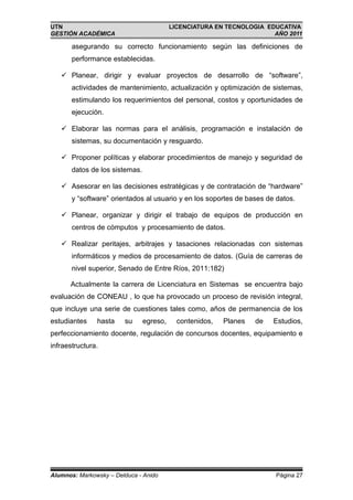 UTN                                       LICENCIATURA EN TECNOLOGIA EDUCATIVA
GESTIÓN ACADÉMICA                                                      AÑO 2011

       asegurando su correcto funcionamiento según las definiciones de
       performance establecidas.

    Planear, dirigir y evaluar proyectos de desarrollo de “software”,
       actividades de mantenimiento, actualización y optimización de sistemas,
       estimulando los requerimientos del personal, costos y oportunidades de
       ejecución.

    Elaborar las normas para el análisis, programación e instalación de
       sistemas, su documentación y resguardo.

    Proponer políticas y elaborar procedimientos de manejo y seguridad de
       datos de los sistemas.

    Asesorar en las decisiones estratégicas y de contratación de “hardware”
       y “software” orientados al usuario y en los soportes de bases de datos.

    Planear, organizar y dirigir el trabajo de equipos de producción en
       centros de cómputos y procesamiento de datos.

    Realizar peritajes, arbitrajes y tasaciones relacionadas con sistemas
       informáticos y medios de procesamiento de datos. (Guía de carreras de
       nivel superior, Senado de Entre Ríos, 2011:182)

      Actualmente la carrera de Licenciatura en Sistemas se encuentra bajo
evaluación de CONEAU , lo que ha provocado un proceso de revisión integral,
que incluye una serie de cuestiones tales como, años de permanencia de los
estudiantes    hasta    su      egreso,     contenidos,   Planes   de   Estudios,
perfeccionamiento docente, regulación de concursos docentes, equipamiento e
infraestructura.




Alumnos: Markowsky – Delduca - Anido                                    Página 27
 