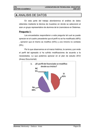UTN                                    LICENCIATURA EN TECNOLOGIA EDUCATIVA
GESTIÓN ACADÉMICA                                                   AÑO 2011



  4. ANALISIS DE DATOS
               En esta parte del trabajo abordaremos el análisis de datos
       obtenidos mediante la técnica de muestreo en donde se seleccionó al
       azar un grupo representativo de alumnos de la Licenciatura en Sistemas.

       Pregunta 1:
               Los encuestados respondieron a esta pregunta tal cual se puede
       apreciar en el cuadro precedente que el perfil no se ha modificado (48%)
       , opinaron que el mismo se modifico (43%) y una minoría no contesta
       (9%).

               Por lo que observamos en el marco histórico, la carrera y por ende
       el perfil del egresado si ha sufrido modificaciones de acuerdo a la
       necesidades. Lo que podemos apreciar en el plan de estudio 2012
       (Anexo Documental).




Alumnos: Markowsky – Delduca - Anido                                    Página 28
 